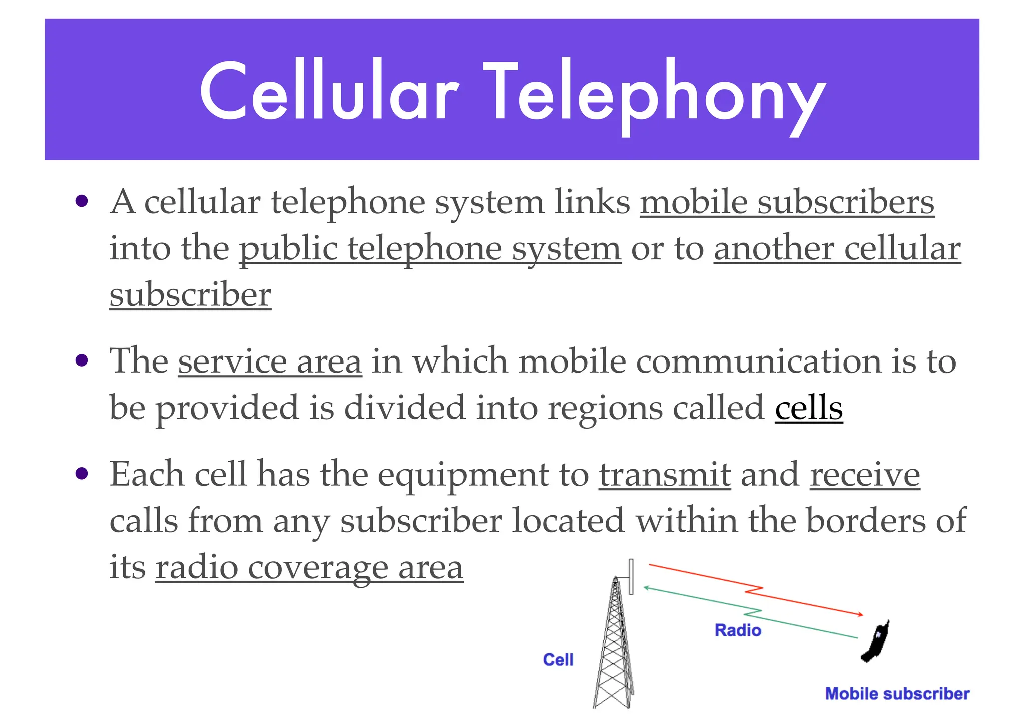 Cellular Telephony
• A cellular telephone system links mobile subscribers
into the public telephone system or to another cellular
subscriber
• The service area in which mobile communication is to
be provided is divided into regions called cells
• Each cell has the equipment to transmit and receive
calls from any subscriber located within the borders of
its radio coverage area
 