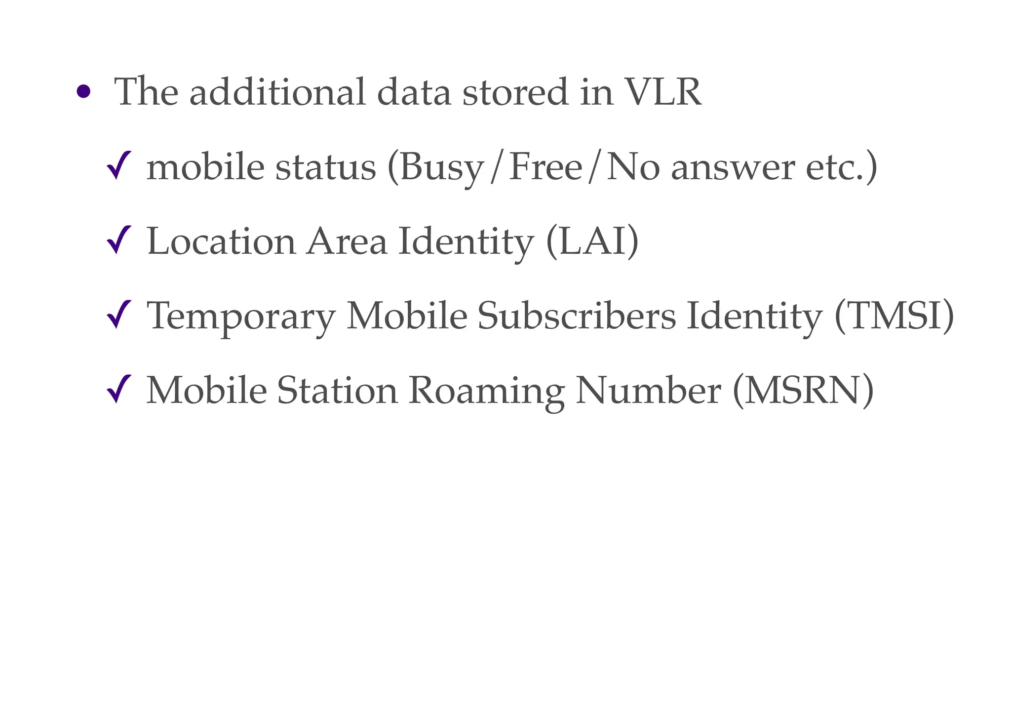 • The additional data stored in VLR
✓ mobile status (Busy/Free/No answer etc.)
✓ Location Area Identity (LAI)
✓ Temporary Mobile Subscribers Identity (TMSI)
✓ Mobile Station Roaming Number (MSRN)
 