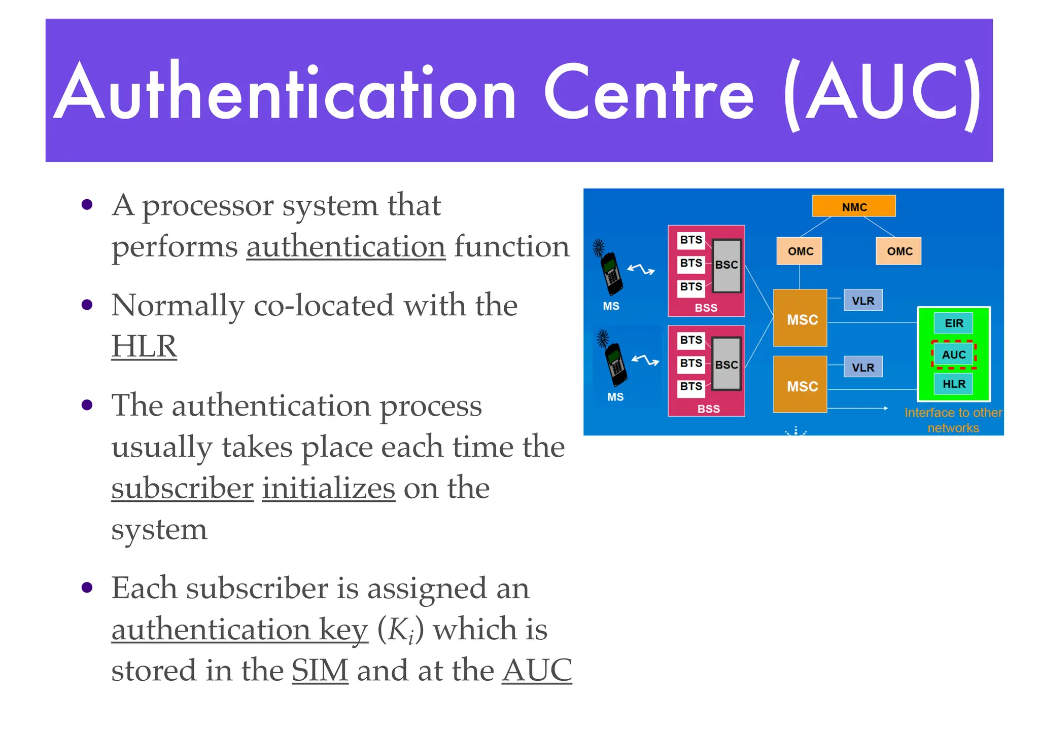 Authentication Centre (AUC)
• A processor system that
performs authentication function
• Normally co-located with the
HLR
• The authentication process
usually takes place each time the
subscriber initializes on the
system
• Each subscriber is assigned an
authentication key (Ki) which is
stored in the SIM and at the AUC
 