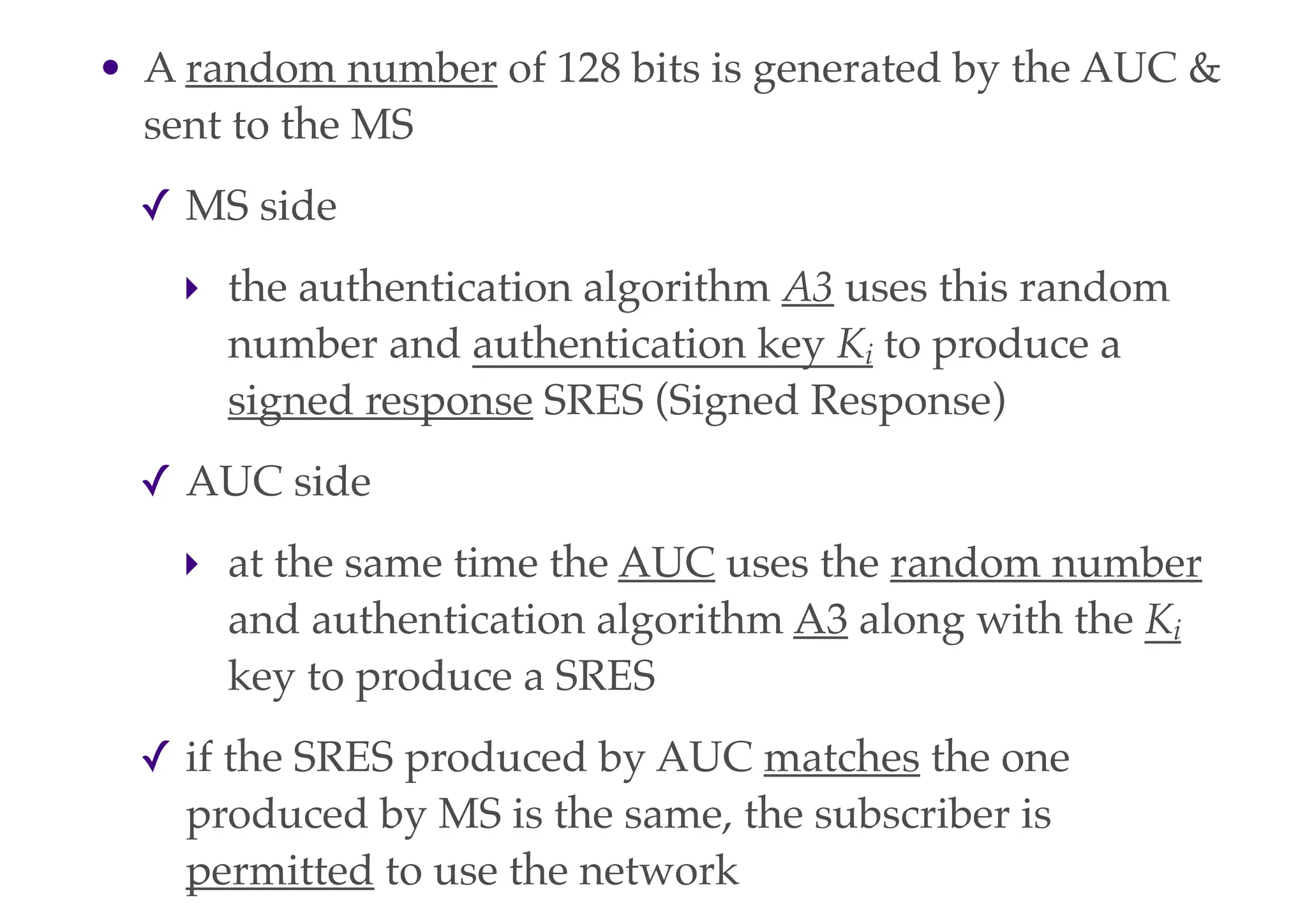 • A random number of 128 bits is generated by the AUC &
sent to the MS
✓ MS side
‣ the authentication algorithm A3 uses this random
number and authentication key Ki to produce a
signed response SRES (Signed Response)
✓ AUC side
‣ at the same time the AUC uses the random number
and authentication algorithm A3 along with the Ki
key to produce a SRES
✓ if the SRES produced by AUC matches the one
produced by MS is the same, the subscriber is
permitted to use the network
 