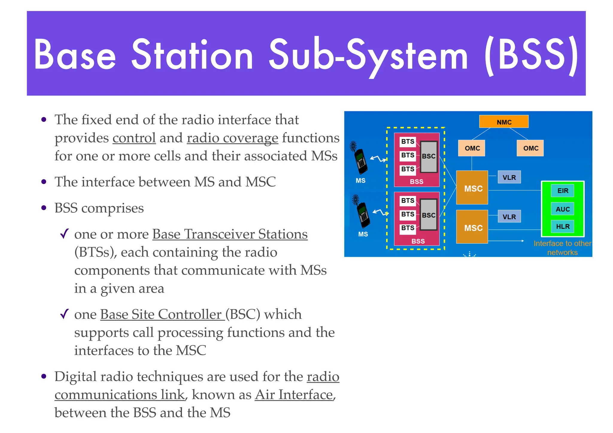 Base Station Sub-System (BSS)
• The fixed end of the radio interface that
provides control and radio coverage functions
for one or more cells and their associated MSs
• The interface between MS and MSC
• BSS comprises
✓ one or more Base Transceiver Stations
(BTSs), each containing the radio
components that communicate with MSs
in a given area
✓ one Base Site Controller (BSC) which
supports call processing functions and the
interfaces to the MSC
• Digital radio techniques are used for the radio
communications link, known as Air Interface,
between the BSS and the MS
 