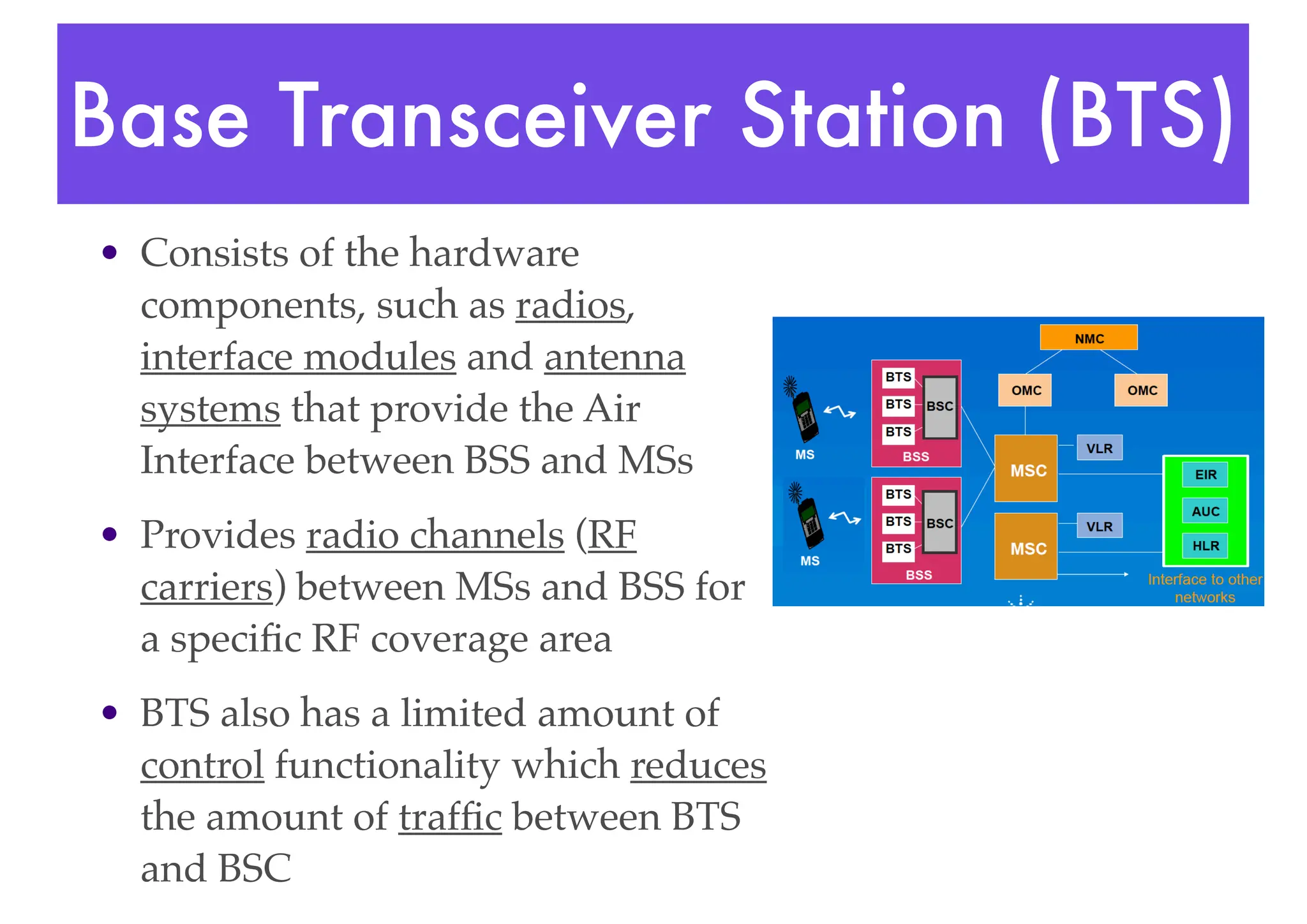 Base Transceiver Station (BTS)
• Consists of the hardware
components, such as radios,
interface modules and antenna
systems that provide the Air
Interface between BSS and MSs
• Provides radio channels (RF
carriers) between MSs and BSS for
a specific RF coverage area
• BTS also has a limited amount of
control functionality which reduces
the amount of traffic between BTS
and BSC
 