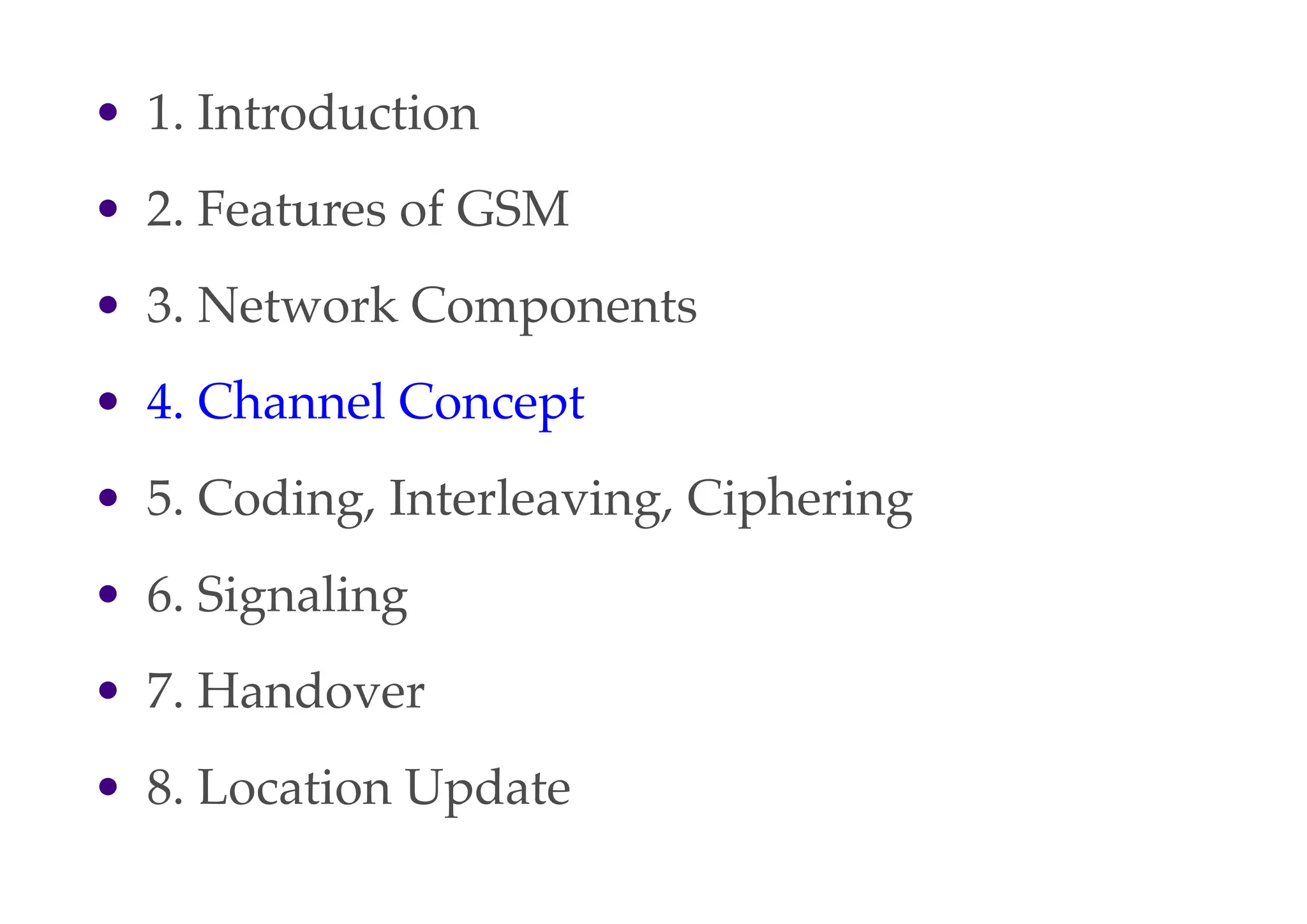 • 1. Introduction
• 2. Features of GSM
• 3. Network Components
• 4. Channel Concept
• 5. Coding, Interleaving, Ciphering
• 6. Signaling
• 7. Handover
• 8. Location Update
 