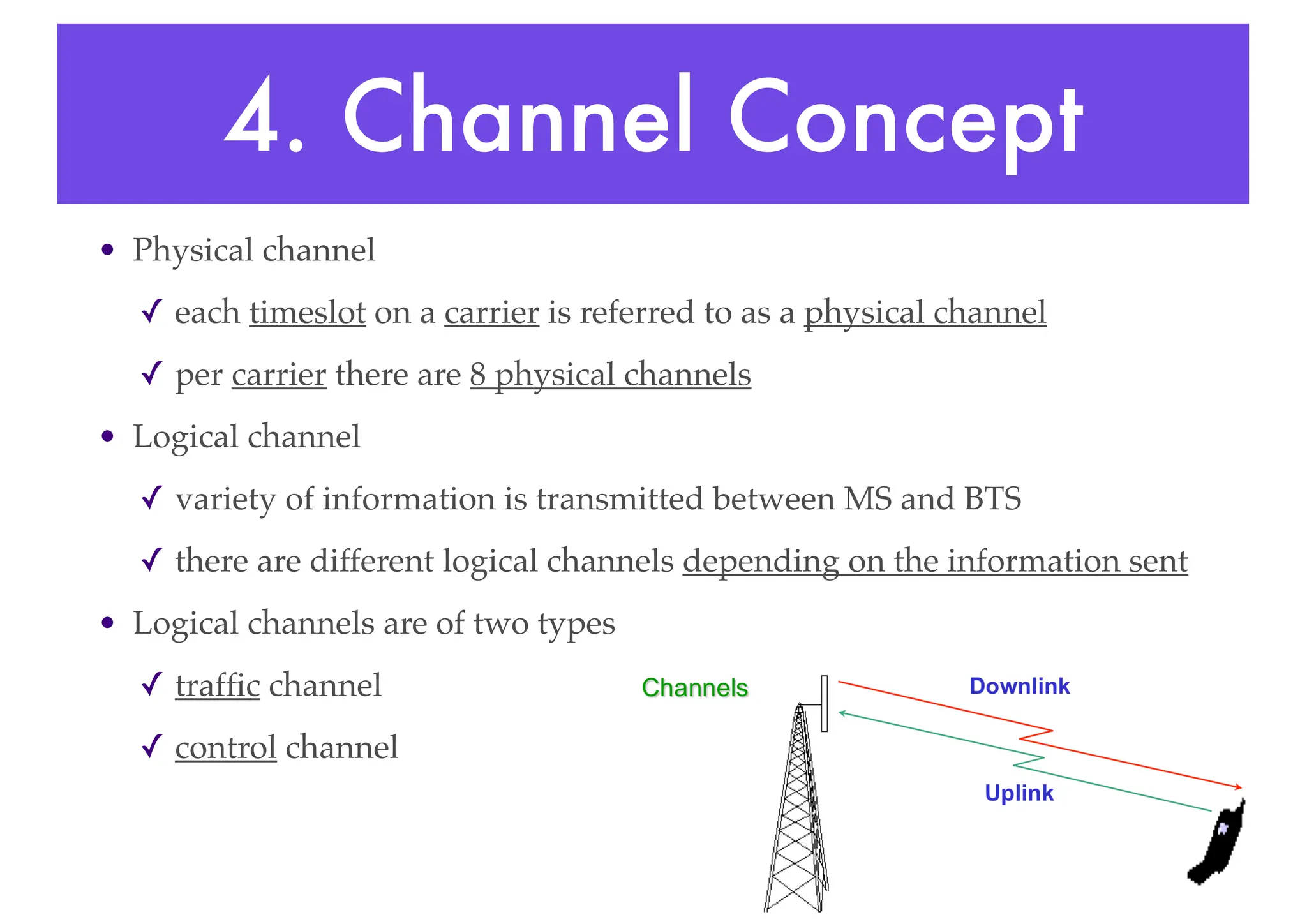 4. Channel Concept
• Physical channel
✓ each timeslot on a carrier is referred to as a physical channel
✓ per carrier there are 8 physical channels
• Logical channel
✓ variety of information is transmitted between MS and BTS
✓ there are different logical channels depending on the information sent
• Logical channels are of two types
✓ traffic channel
✓ control channel
 