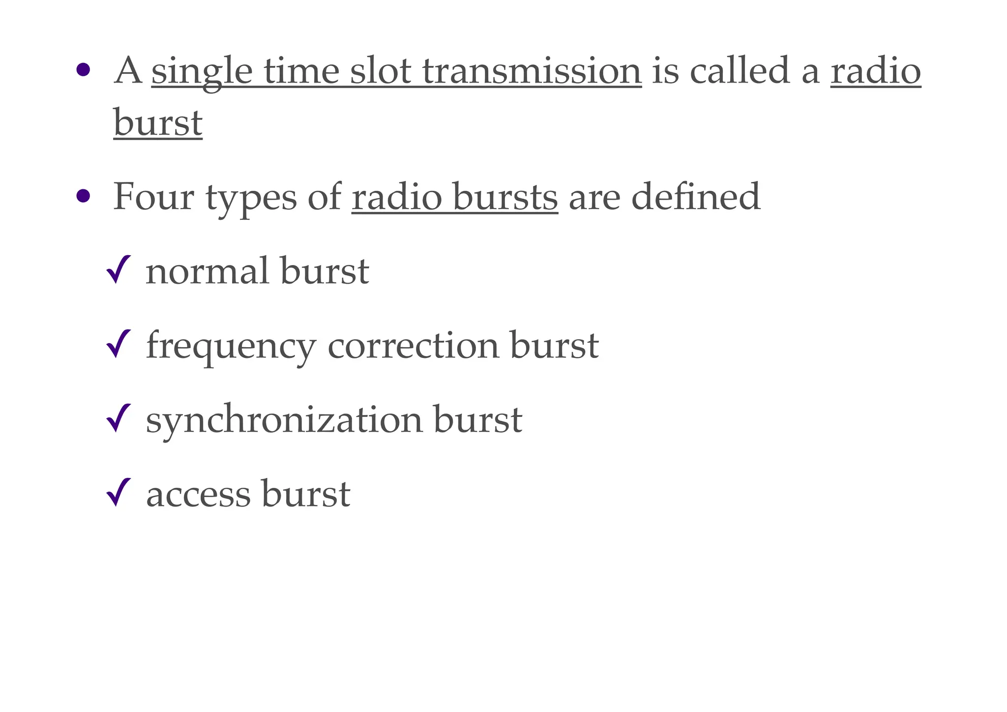 • A single time slot transmission is called a radio
burst
• Four types of radio bursts are defined
✓ normal burst
✓ frequency correction burst
✓ synchronization burst
✓ access burst
 
