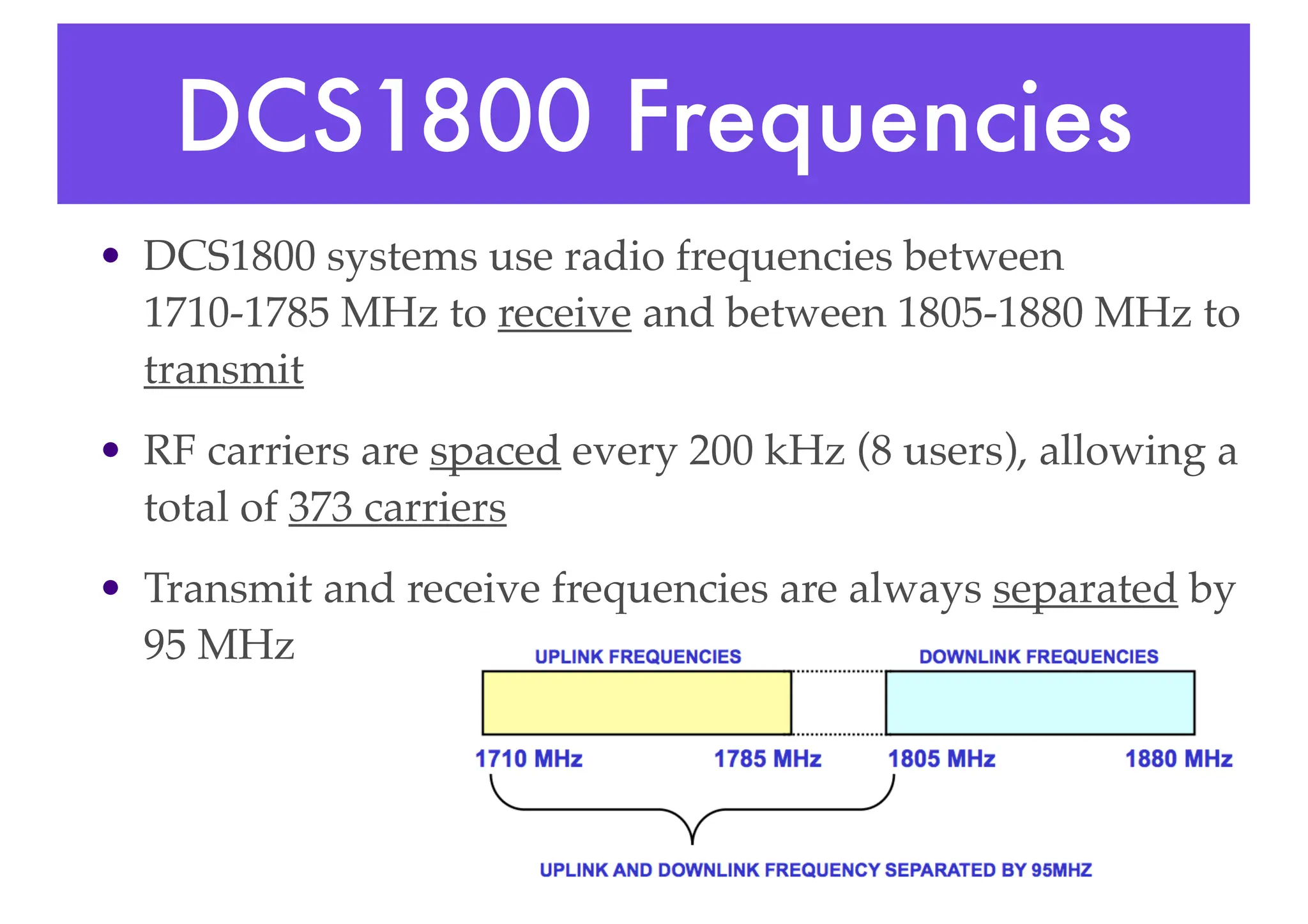 DCS1800 Frequencies
• DCS1800 systems use radio frequencies between
1710-1785 MHz to receive and between 1805-1880 MHz to
transmit
• RF carriers are spaced every 200 kHz (8 users), allowing a
total of 373 carriers
• Transmit and receive frequencies are always separated by
95 MHz
 