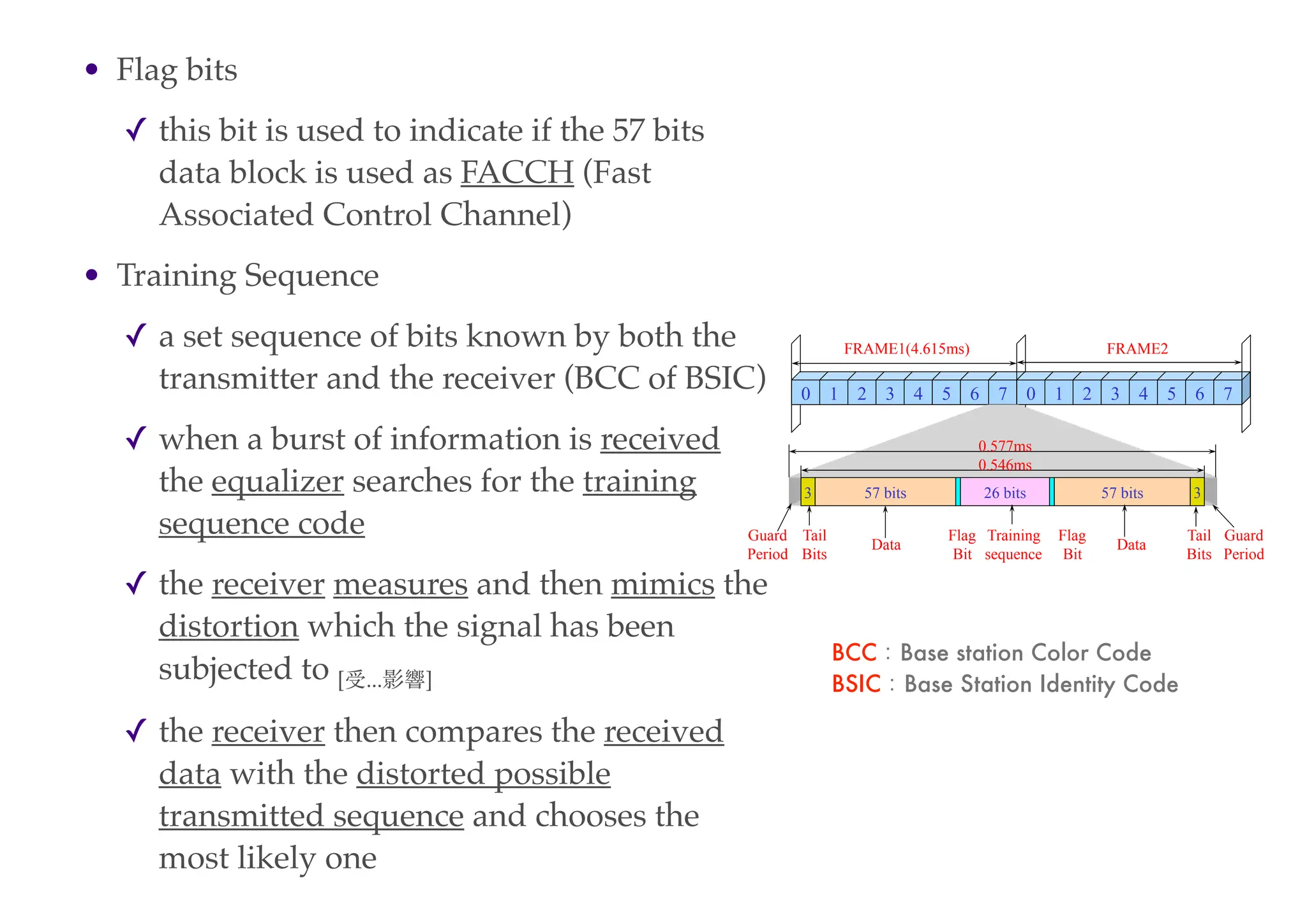• Flag bits
✓ this bit is used to indicate if the 57 bits
data block is used as FACCH (Fast
Associated Control Channel)
• Training Sequence
✓ a set sequence of bits known by both the
transmitter and the receiver (BCC of BSIC)
✓ when a burst of information is received
the equalizer searches for the training
sequence code
✓ the receiver measures and then mimics the
distortion which the signal has been
subjected to [受...影響]
✓ the receiver then compares the received
data with the distorted possible
transmitted sequence and chooses the
most likely one
0 1 2 3 4 5 6 7 0 1 2 3 4 5 6 7
57 bits 57 bits
26 bits 3
3
FRAME1(4.615ms) FRAME2
Training
sequence
Data Data
Tail
Bits
Tail
Bits
Flag
Bit
Flag
Bit
Guard
Period
Guard
Period
0.546ms
0.577ms
BCC：Base station Color Code
BSIC：Base Station Identity Code
 