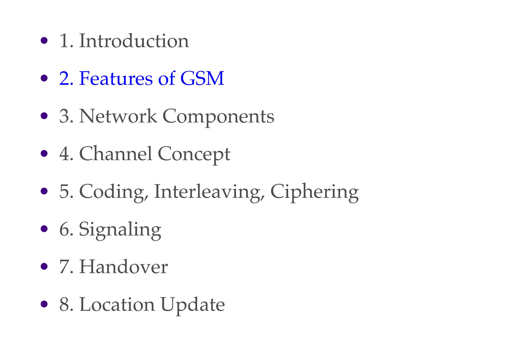 • 1. Introduction
• 2. Features of GSM
• 3. Network Components
• 4. Channel Concept
• 5. Coding, Interleaving, Ciphering
• 6. Signaling
• 7. Handover
• 8. Location Update
 