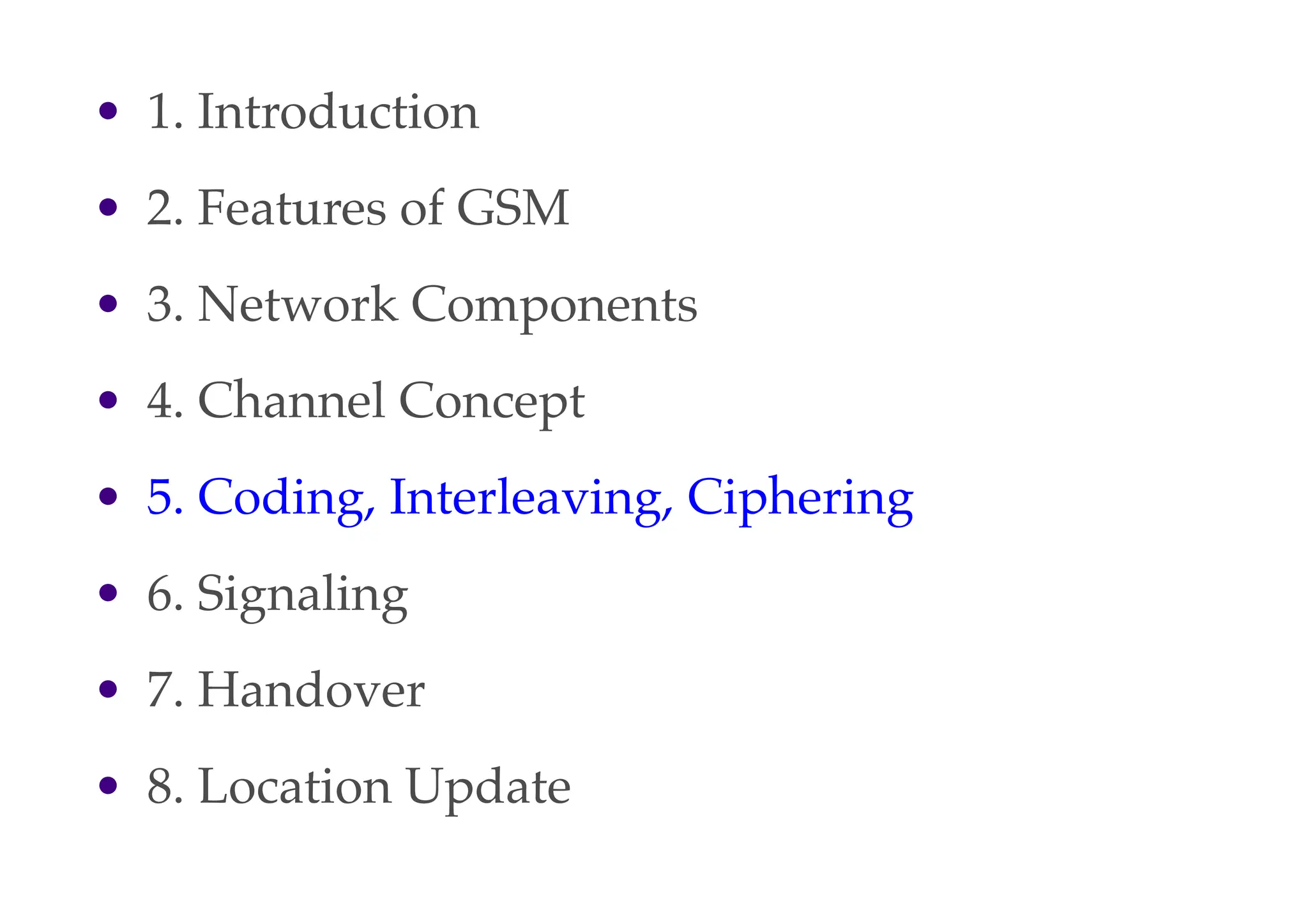 • 1. Introduction
• 2. Features of GSM
• 3. Network Components
• 4. Channel Concept
• 5. Coding, Interleaving, Ciphering
• 6. Signaling
• 7. Handover
• 8. Location Update
 