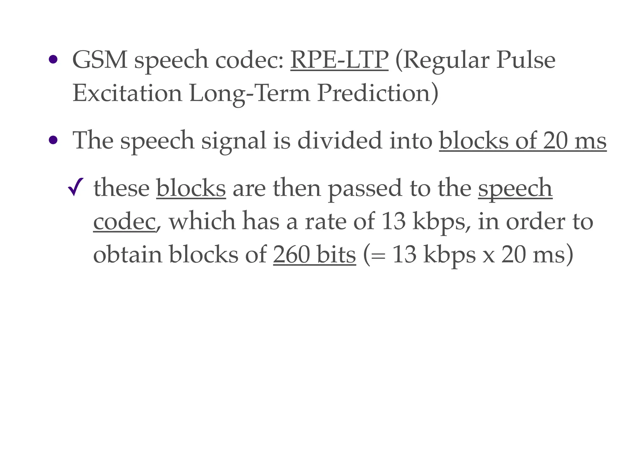 • GSM speech codec: RPE-LTP (Regular Pulse
Excitation Long-Term Prediction)
• The speech signal is divided into blocks of 20 ms
✓ these blocks are then passed to the speech
codec, which has a rate of 13 kbps, in order to
obtain blocks of 260 bits (= 13 kbps x 20 ms)
 