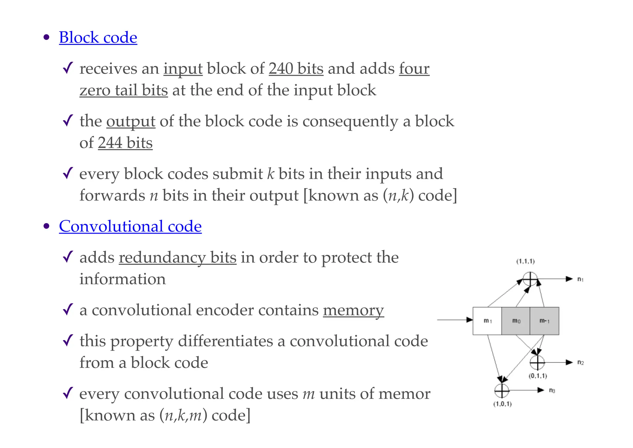 • Block code
✓ receives an input block of 240 bits and adds four
zero tail bits at the end of the input block
✓ the output of the block code is consequently a block
of 244 bits
✓ every block codes submit k bits in their inputs and
forwards n bits in their output [known as (n,k) code]
• Convolutional code
✓ adds redundancy bits in order to protect the
information
✓ a convolutional encoder contains memory
✓ this property differentiates a convolutional code
from a block code
✓ every convolutional code uses m units of memory
[known as (n,k,m) code]
 