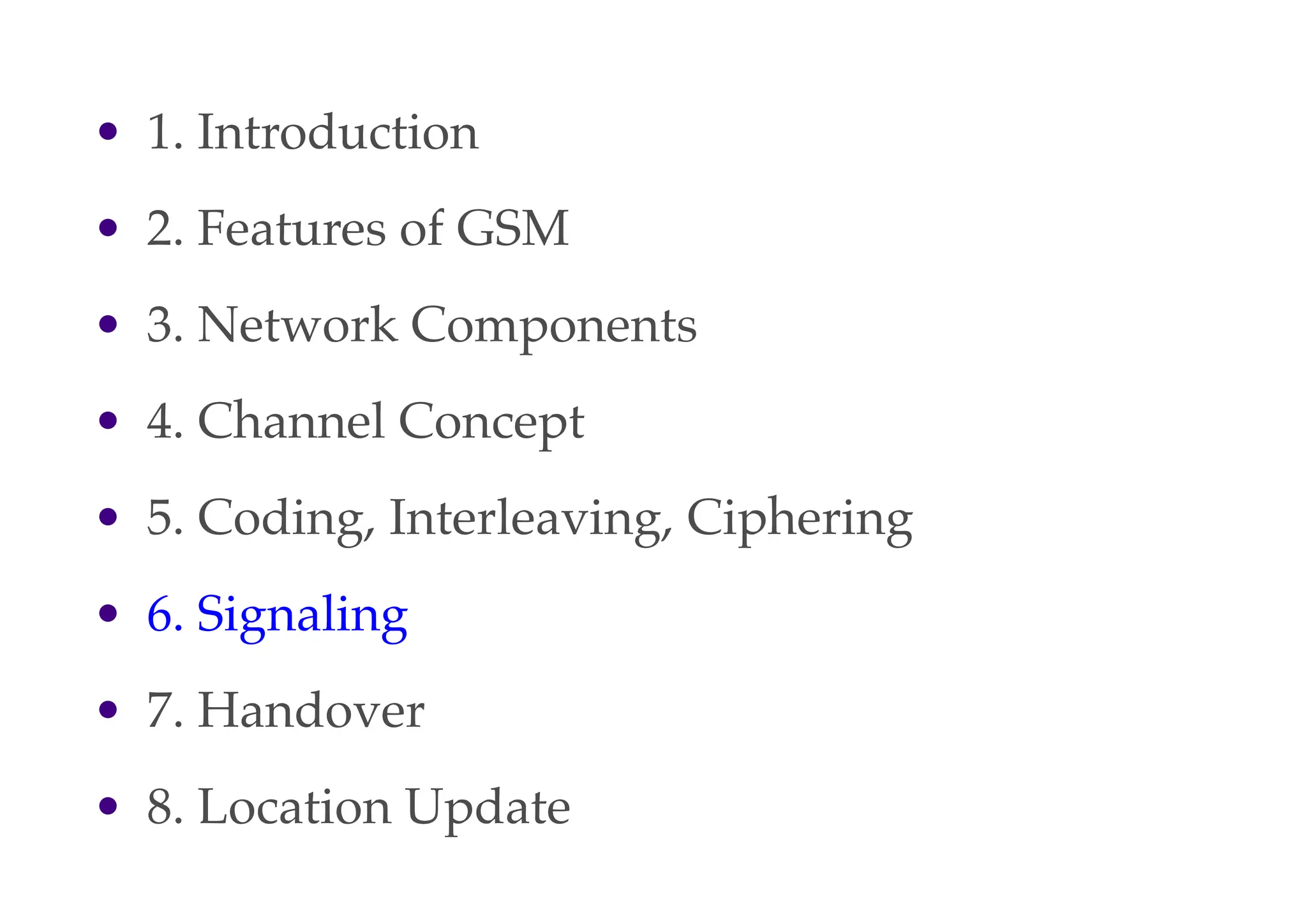 • 1. Introduction
• 2. Features of GSM
• 3. Network Components
• 4. Channel Concept
• 5. Coding, Interleaving, Ciphering
• 6. Signaling
• 7. Handover
• 8. Location Update
 