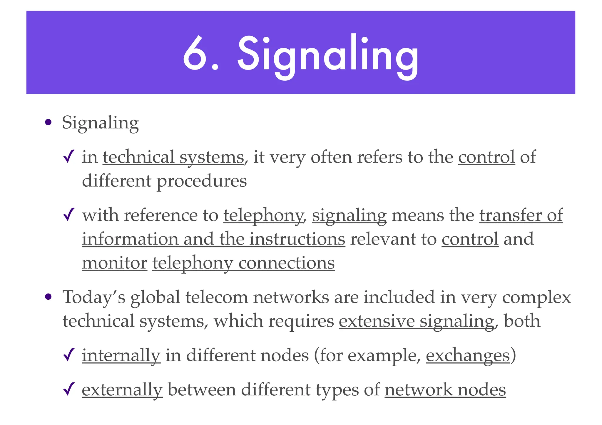 6. Signaling
• Signaling
✓ in technical systems, it very often refers to the control of
different procedures
✓ with reference to telephony, signaling means the transfer of
information and the instructions relevant to control and
monitor telephony connections
• Today’s global telecom networks are included in very complex
technical systems, which requires extensive signaling, both
✓ internally in different nodes (for example, exchanges)
✓ externally between different types of network nodes
 