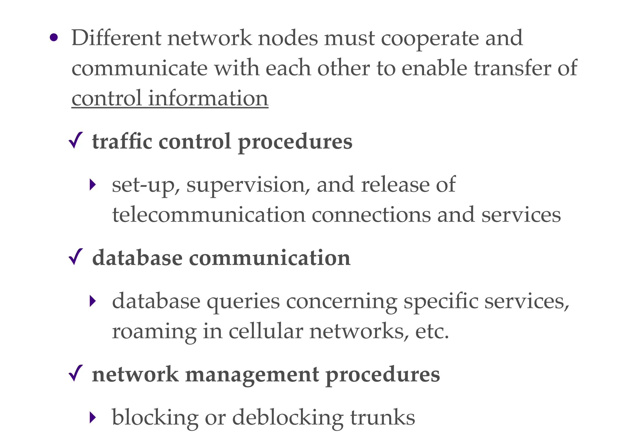 • Different network nodes must cooperate and
communicate with each other to enable transfer of
control information
✓ traffic control procedures
‣ set-up, supervision, and release of
telecommunication connections and services
✓ database communication
‣ database queries concerning specific services,
roaming in cellular networks, etc.
✓ network management procedures
‣ blocking or deblocking trunks
 
