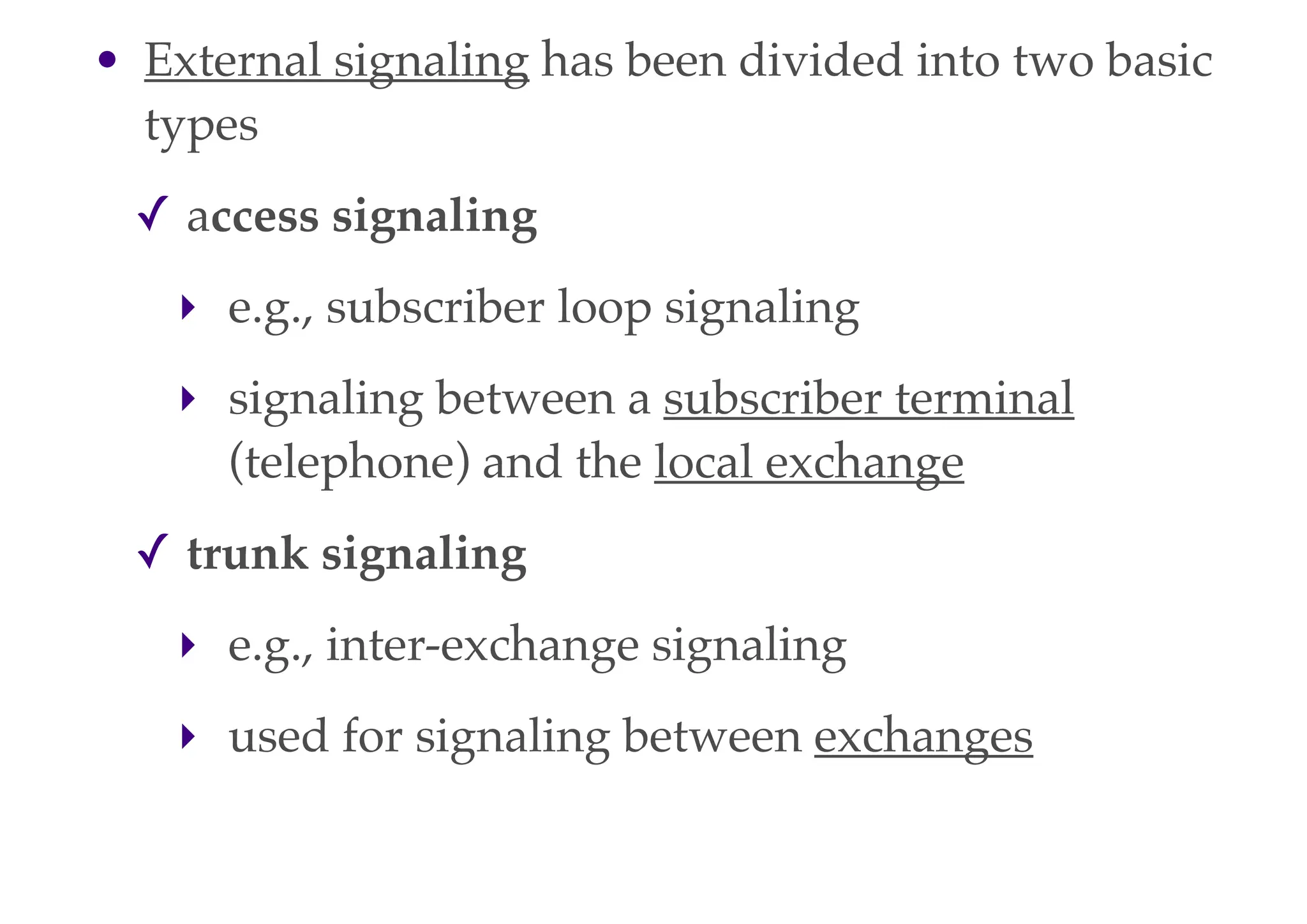 • External signaling has been divided into two basic
types
✓ access signaling
‣ e.g., subscriber loop signaling
‣ signaling between a subscriber terminal
(telephone) and the local exchange
✓ trunk signaling
‣ e.g., inter-exchange signaling
‣ used for signaling between exchanges
 