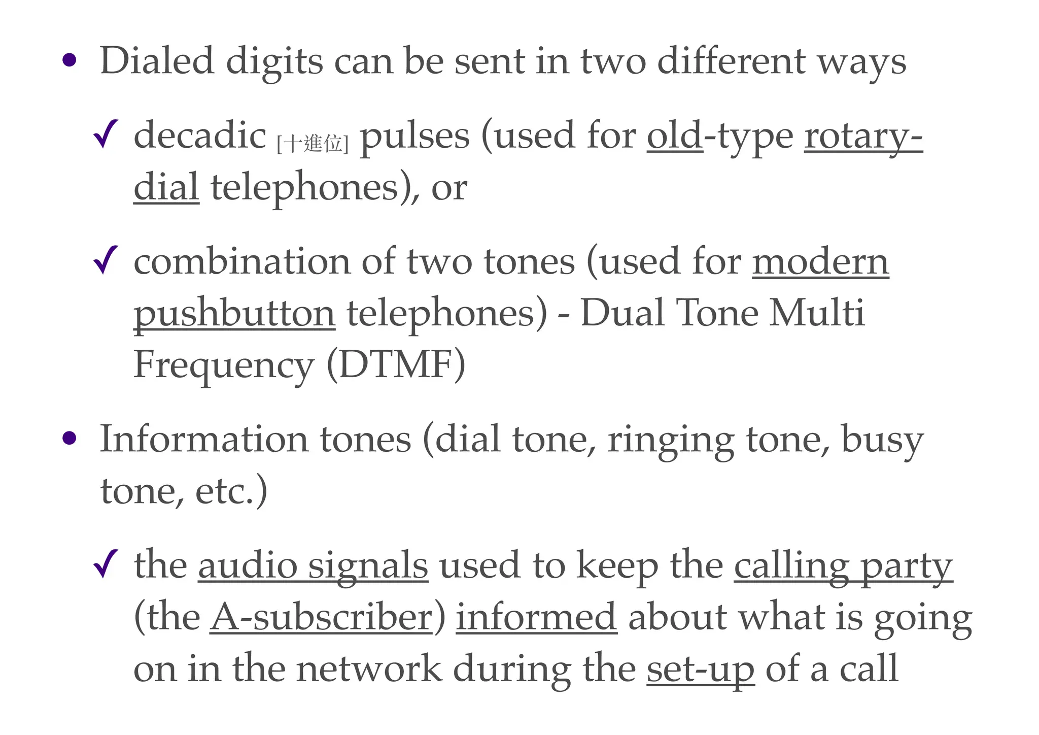 • Dialed digits can be sent in two different ways
✓ decadic [⼗〸十進位] pulses (used for old-type rotary-
dial telephones), or
✓ combination of two tones (used for modern
pushbutton telephones) - Dual Tone Multi
Frequency (DTMF)
• Information tones (dial tone, ringing tone, busy
tone, etc.)
✓ the audio signals used to keep the calling party
(the A-subscriber) informed about what is going
on in the network during the set-up of a call
 