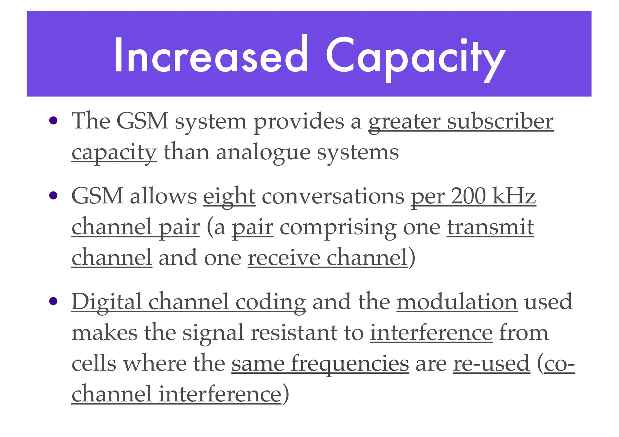 Increased Capacity
• The GSM system provides a greater subscriber
capacity than analogue systems
• GSM allows eight conversations per 200 kHz
channel pair (a pair comprising one transmit
channel and one receive channel)
• Digital channel coding and the modulation used
makes the signal resistant to interference from
cells where the same frequencies are re-used (co-
channel interference)
 