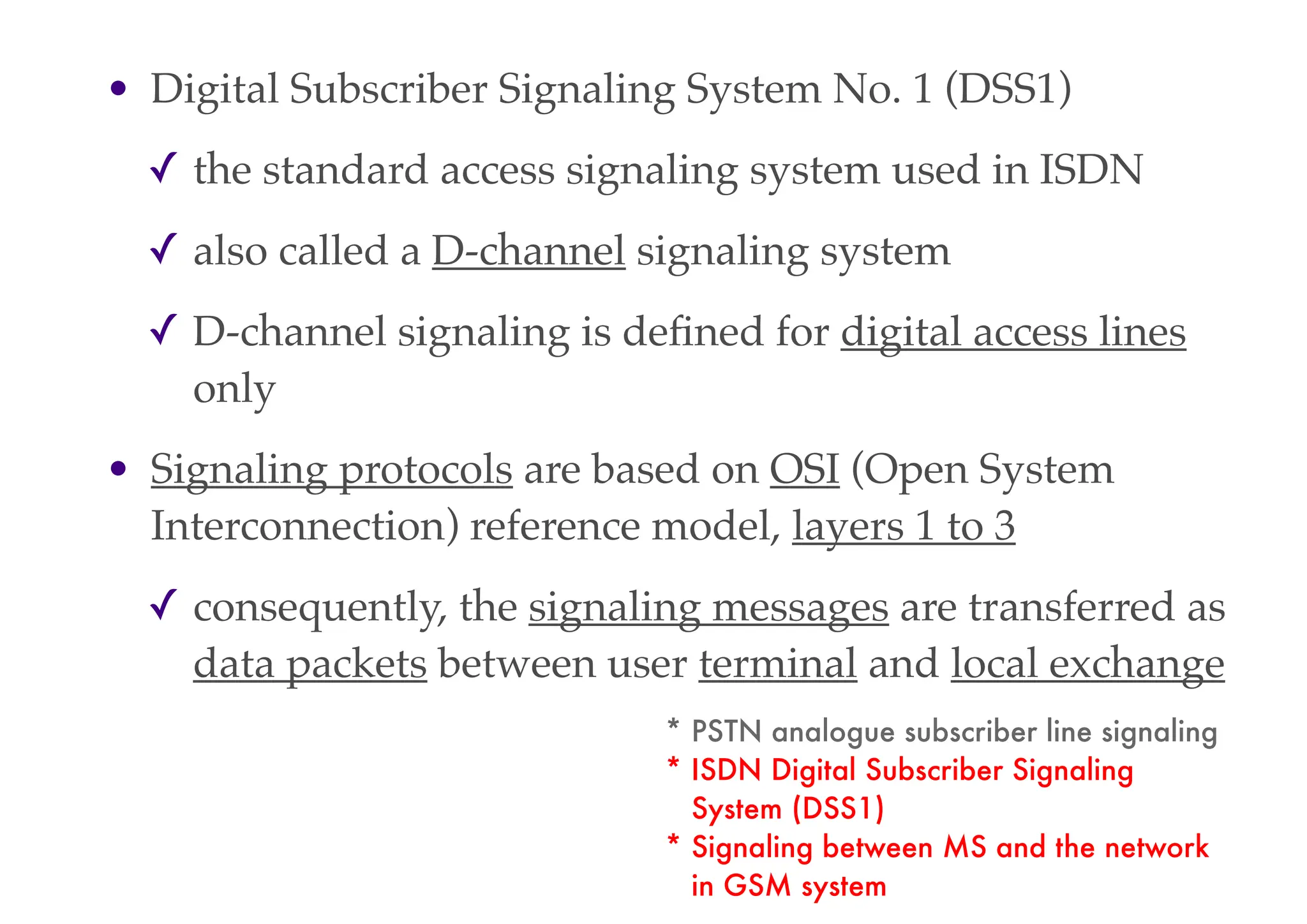 • Digital Subscriber Signaling System No. 1 (DSS1)
✓ the standard access signaling system used in ISDN
✓ also called a D-channel signaling system
✓ D-channel signaling is defined for digital access lines
only
• Signaling protocols are based on OSI (Open System
Interconnection) reference model, layers 1 to 3
✓ consequently, the signaling messages are transferred as
data packets between user terminal and local exchange
* PSTN analogue subscriber line signaling
* ISDN Digital Subscriber Signaling
System (DSS1)
* Signaling between MS and the network
in GSM system
 