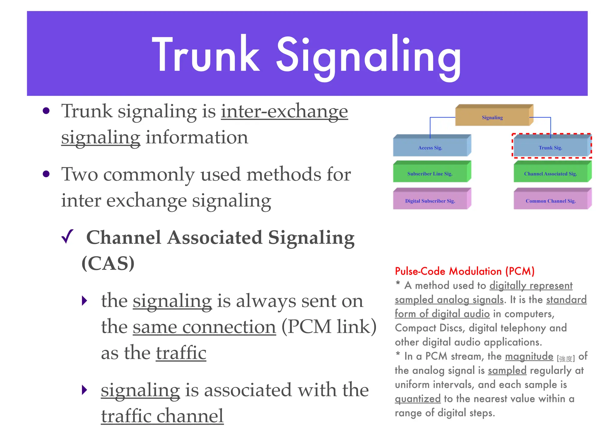 Trunk Signaling
• Trunk signaling is inter-exchange
signaling information
• Two commonly used methods for
inter exchange signaling
✓ Channel Associated Signaling
(CAS)
‣ the signaling is always sent on
the same connection (PCM link)
as the traffic
‣ signaling is associated with the
traffic channel
Digital Subscriber Sig.
Subscriber Line Sig.
Access Sig.
Signaling
Trunk Sig.
Channel Associated Sig.
Common Channel Sig.
Pulse-Code Modulation (PCM)
* A method used to digitally represent
sampled analog signals. It is the standard
form of digital audio in computers,
Compact Discs, digital telephony and
other digital audio applications.
* In a PCM stream, the magnitude [強度] of
the analog signal is sampled regularly at
uniform intervals, and each sample is
quantized to the nearest value within a
range of digital steps.
 