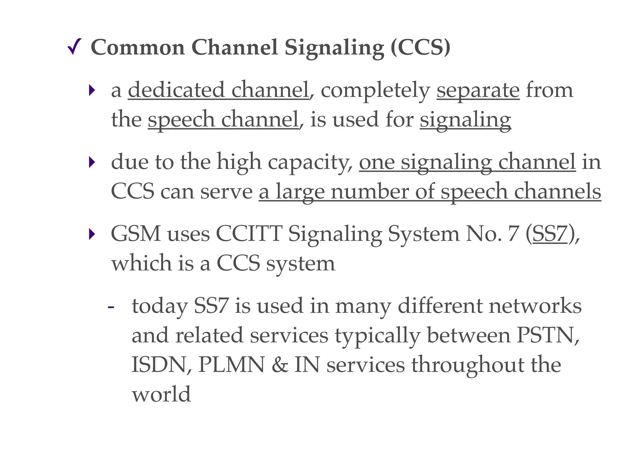✓ Common Channel Signaling (CCS)
‣ a dedicated channel, completely separate from
the speech channel, is used for signaling
‣ due to the high capacity, one signaling channel in
CCS can serve a large number of speech channels
‣ GSM uses CCITT Signaling System No. 7 (SS7),
which is a CCS system
- today SS7 is used in many different networks
and related services typically between PSTN,
ISDN, PLMN & IN services throughout the
world
 