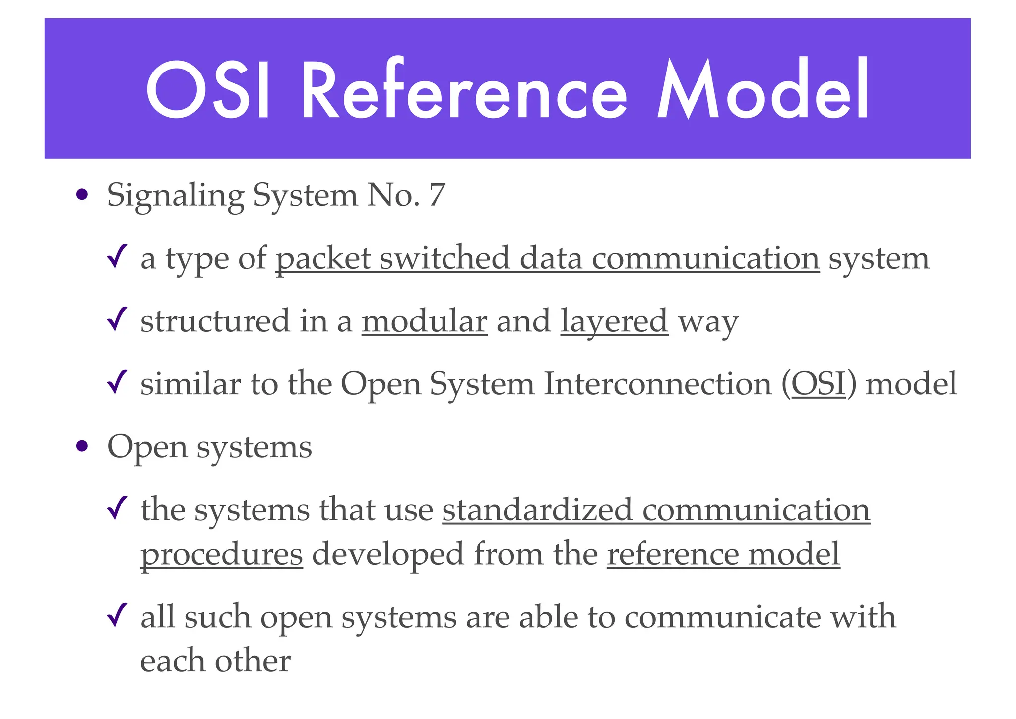 OSI Reference Model
• Signaling System No. 7
✓ a type of packet switched data communication system
✓ structured in a modular and layered way
✓ similar to the Open System Interconnection (OSI) model
• Open systems
✓ the systems that use standardized communication
procedures developed from the reference model
✓ all such open systems are able to communicate with
each other
 
