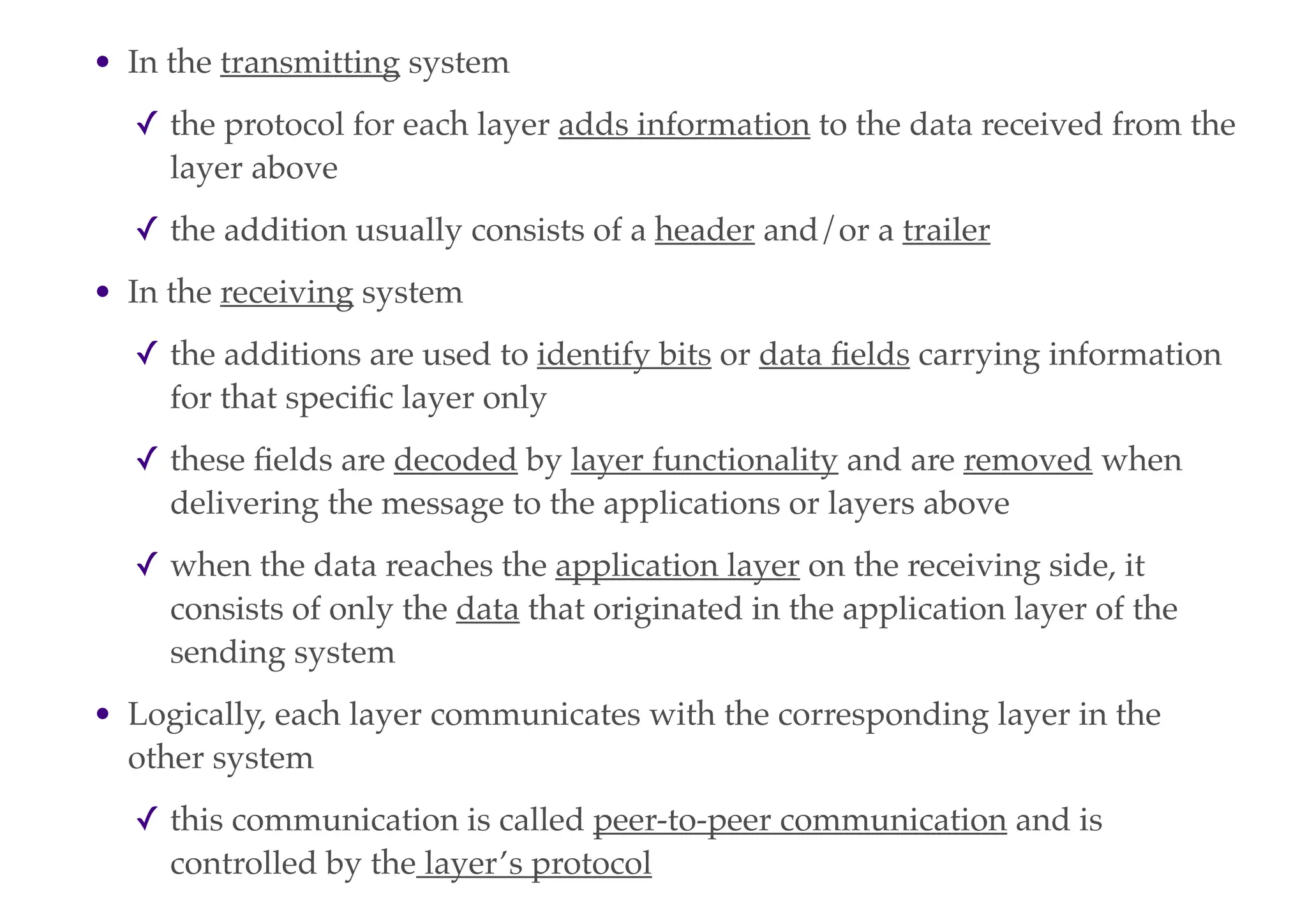 • In the transmitting system
✓ the protocol for each layer adds information to the data received from the
layer above
✓ the addition usually consists of a header and/or a trailer
• In the receiving system
✓ the additions are used to identify bits or data fields carrying information
for that specific layer only
✓ these fields are decoded by layer functionality and are removed when
delivering the message to the applications or layers above
✓ when the data reaches the application layer on the receiving side, it
consists of only the data that originated in the application layer of the
sending system
• Logically, each layer communicates with the corresponding layer in the
other system
✓ this communication is called peer-to-peer communication and is
controlled by the layer’s protocol
 