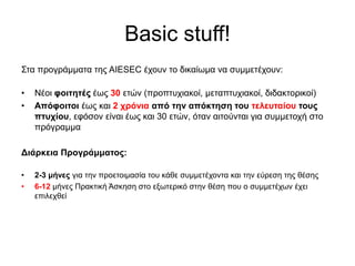 Basic stuff!
Στα προγράμματα της AIESEC έχουν το δικαίωμα να συμμετέχουν:
• Νέοι φοιτητές έως 30 ετών (προπτυχιακοί, μεταπτυχιακοί, διδακτορικοί)
• Απόφοιτοι έως και 2 χρόνια από την απόκτηση του τελευταίου τους
πτυχίου, εφόσον είναι έως και 30 ετών, όταν αιτούνται για συμμετοχή στο
πρόγραμμα
Διάρκεια Προγράμματος:
• 2-3 μήνες για την προετοιμασία του κάθε συμμετέχοντα και την εύρεση της θέσης
• 6-12 μήνες Πρακτική Άσκηση στο εξωτερικό στην θέση που ο συμμετέχων έχει
επιλεχθεί
 