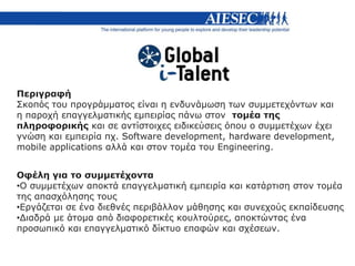 Περιγραφή
Σκοπός του προγράμματος είναι η ενδυνάμωση των συμμετεχόντων και
η παροχή επαγγελματικής εμπειρίας πάνω στον τομέα της
πληροφορικής και σε αντίστοιχες ειδικεύσεις όπου ο συμμετέχων έχει
γνώση και εμπειρία πχ. Software development, hardware development,
mobile applications αλλά και στον τομέα του Engineering.
Οφέλη για το συμμετέχοντα
•Ο συμμετέχων αποκτά επαγγελματική εμπειρία και κατάρτιση στον τομέα
της απασχόλησης τους
•Εργάζεται σε ένα διεθνές περιβάλλον μάθησης και συνεχούς εκπαίδευσης
•Διαδρά με άτομα από διαφορετικές κουλτούρες, αποκτώντας ένα
προσωπικό και επαγγελματικό δίκτυο επαφών και σχέσεων.
 