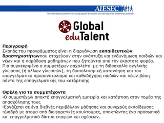 Περιγραφή
Σκοπός του προγράμματος είναι η διοργάνωση εκπαιδευτικών
δραστηριοτήτωνπου στοχεύουν στην ανάπτυξη και ενδυνάμωση παιδιών και
νέων και η παράδοση μαθημάτων που ζητούνται από τον εκάστοτε φορέα.
Πιο συγκεκριμένα ο συμμετέχων ασχολείται με τη διδασκαλία αγγλικής
γλώσσας (ή άλλων γλωσσών), τη διαπολιτισμική κατανόηση και τον
επαγγελματικό προσανατολισμό και καθοδήγηση παιδιών και νέων βάση
πάντα της εππαγελματικής του κατάρτισης
Οφέλη για το συμμετέχοντα
•Ο συμμετέχων αποκτά επαγγελματική εμπειρία και κατάρτιση στον τομέα της
απασχόλησης τους
•Εργάζεται σε ένα διεθνές περιβάλλον μάθησης και συνεχούς εκπαίδευσης
•Διαδρά με άτομα από διαφορετικές κουλτούρες, αποκτώντας ένα προσωπικό
και επαγγελματικό δίκτυο επαφών και σχέσεων.
 