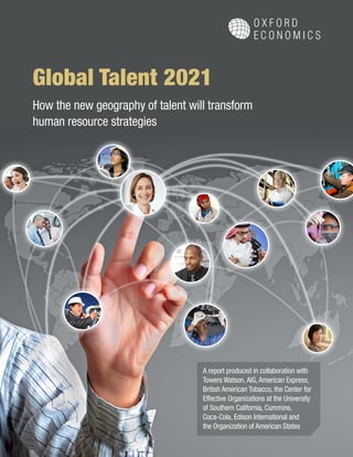 A report produced in collaboration with
Towers Watson,AIG,American Express,
British American Tobacco, the Center for
Effective Organizations at the University
of Southern California, Cummins,
Coca-Cola, Edison International and
the Organization of American States
Global Talent 2021
How the new geography of talent will transform
human resource strategies
 