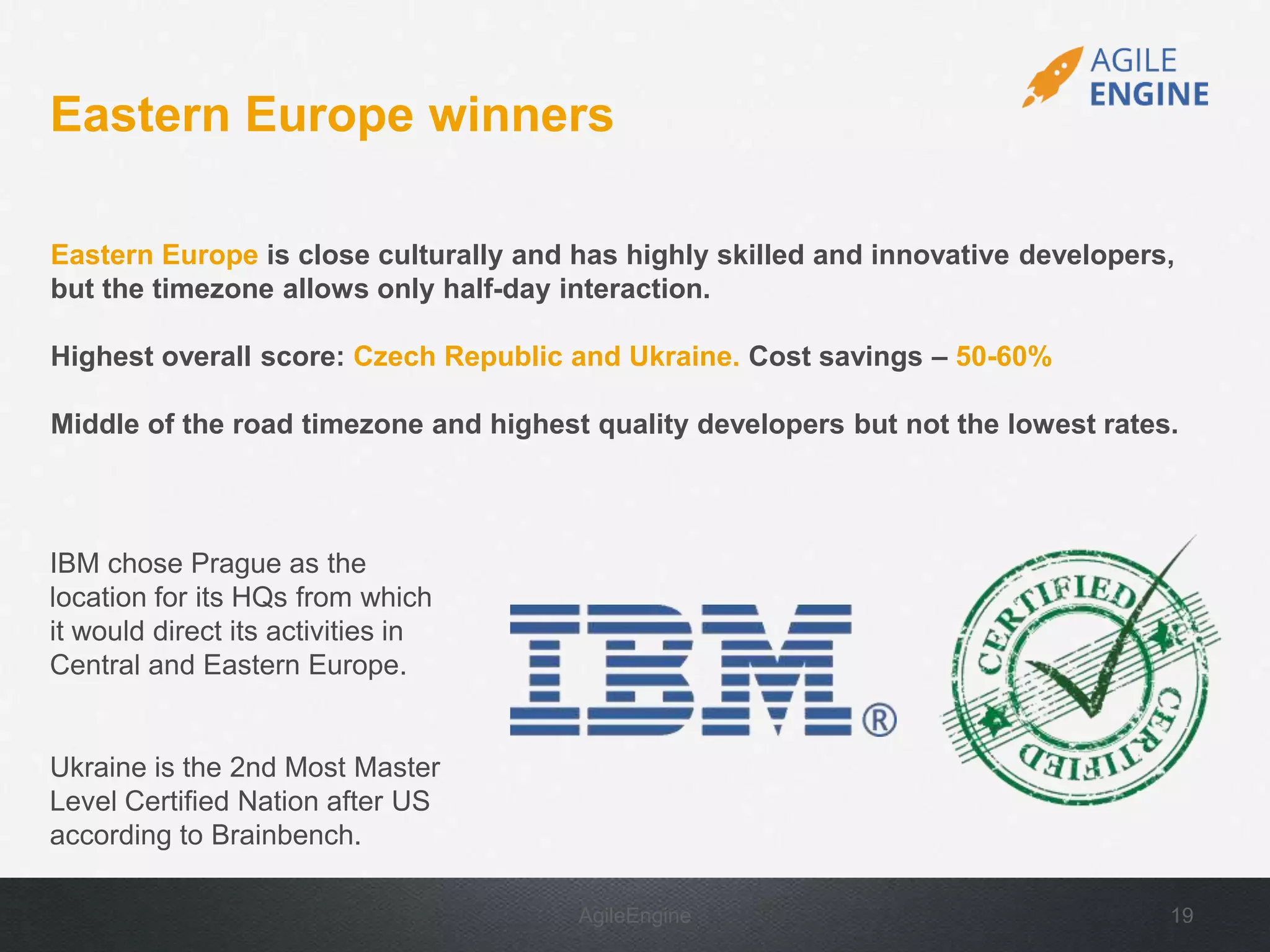 AgileEngine 19
Eastern Europe is close culturally and has highly skilled and innovative developers,
but the timezone allows only half-day interaction.
Highest overall score: Czech Republic and Ukraine. Cost savings – 50-60%
Middle of the road timezone and highest quality developers but not the lowest rates.
Eastern Europe winners
IBM chose Prague as the
location for its HQs from which
it would direct its activities in
Central and Eastern Europe.
Ukraine is the 2nd Most Master
Level Certified Nation after US
according to Brainbench.
 
