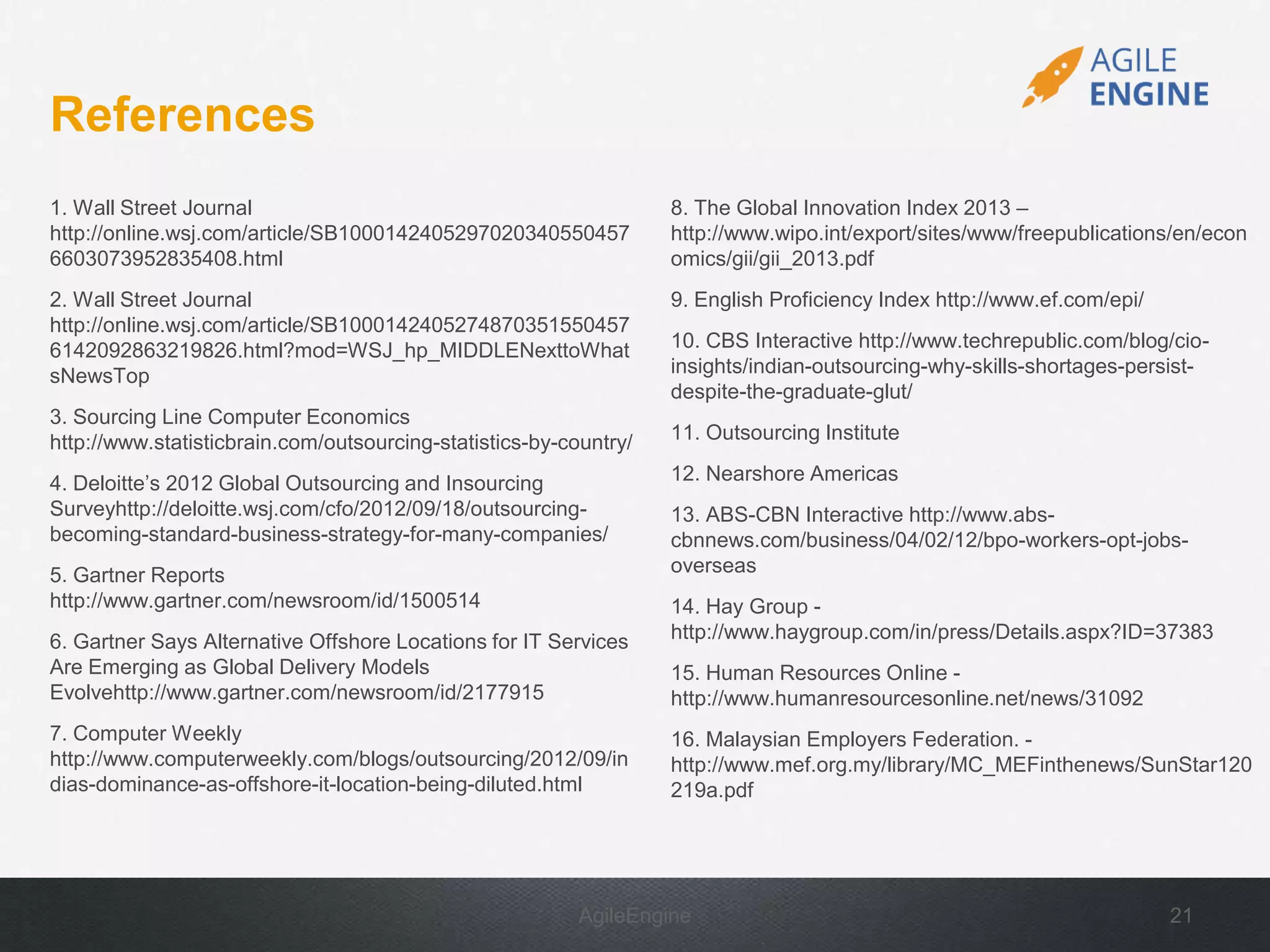 AgileEngine 21
References
1. Wall Street Journal
http://online.wsj.com/article/SB1000142405297020340550457
6603073952835408.html
2. Wall Street Journal
http://online.wsj.com/article/SB1000142405274870351550457
6142092863219826.html?mod=WSJ_hp_MIDDLENexttoWhat
sNewsTop
3. Sourcing Line Computer Economics
http://www.statisticbrain.com/outsourcing-statistics-by-country/
4. Deloitte’s 2012 Global Outsourcing and Insourcing
Surveyhttp://deloitte.wsj.com/cfo/2012/09/18/outsourcing-
becoming-standard-business-strategy-for-many-companies/
5. Gartner Reports
http://www.gartner.com/newsroom/id/1500514
6. Gartner Says Alternative Offshore Locations for IT Services
Are Emerging as Global Delivery Models
Evolvehttp://www.gartner.com/newsroom/id/2177915
7. Computer Weekly
http://www.computerweekly.com/blogs/outsourcing/2012/09/in
dias-dominance-as-offshore-it-location-being-diluted.html
8. The Global Innovation Index 2013 –
http://www.wipo.int/export/sites/www/freepublications/en/econ
omics/gii/gii_2013.pdf
9. English Proficiency Index http://www.ef.com/epi/
10. CBS Interactive http://www.techrepublic.com/blog/cio-
insights/indian-outsourcing-why-skills-shortages-persist-
despite-the-graduate-glut/
11. Outsourcing Institute
12. Nearshore Americas
13. ABS-CBN Interactive http://www.abs-
cbnnews.com/business/04/02/12/bpo-workers-opt-jobs-
overseas
14. Hay Group -
http://www.haygroup.com/in/press/Details.aspx?ID=37383
15. Human Resources Online -
http://www.humanresourcesonline.net/news/31092
16. Malaysian Employers Federation. -
http://www.mef.org.my/library/MC_MEFinthenews/SunStar120
219a.pdf
 