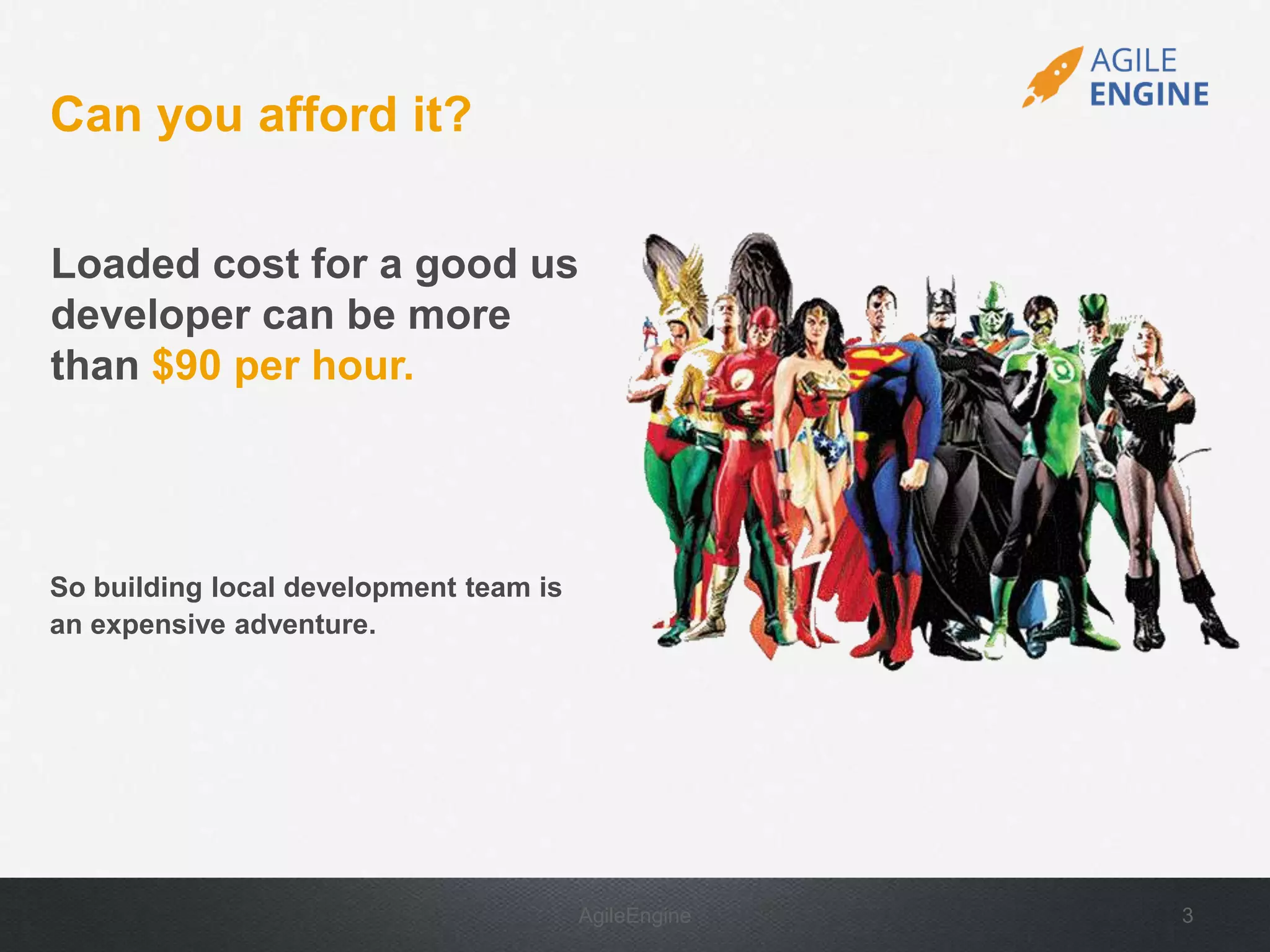 AgileEngine 3
Loaded cost for a good us
developer can be more
than $90 per hour.
Can you afford it?
So building local development team is
an expensive adventure.
 