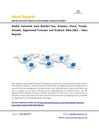 Hexa Reports
Market Research Reports and Insightful Company Profiles
Contact: 1-800-489-3075 Email : sales@hexareports.com
Website: http://www.hexareports.com/
Global Tamarind Gum Market Size, Analysis, Share, Trends,
Growth, Segmented Forecast and Outlook 2016-2021 : Hexa
Reports
This report provides detailed analysis of worldwide markets for Tamarind Gum from 2011-2016,
and provides extensive market forecasts (2016-2021) by region/country and subsectors. It
covers the key technological and market trends in the Tamarind Gum market and further lays
out an analysis of the factors influencing the supply/demand for Tamarind Gum, and the
opportunities/challenges faced by industry participants. It also acts as an essential tool to
companies active across the value chain and to the new entrants by enabling them to capitalize
the opportunities and develop business strategies.
Browse Detail Report With TOC @ http://www.hexareports.com/report/global-tamarind-
gum-market-outlook-2016-2021/details
 