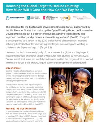 Reaching the Global Target to Reduce Stunting:
How Much Will it Cost and How Can We Pay for it?
The proposal for the Sustainable Development Goals (SDGs) put forward by
the UN Member States that make up the Open Working Group on Sustainable
Development sets out a goal to “end hunger, achieve food security and
improved nutrition, and promote sustainable agriculture” (Goal 2). The goal
is accompanied by a target to “by 2030 end all forms of malnutrition, including
achieving by 2025 the internationally agreed targets on stunting and wasting in
children under 5 years of age…” (Target 2.2).
However, the world is currently badly off track to meet the global stunting target to
reduce the number of children under 5 who suffer from stunting by 40% by 2025.
Current investment levels are woefully inadequate to drive the progress that is needed
to meet the target and therefore, urgent action to scale up financing is required.
WHY STUNTING?
Stunting indicates a failure to achieve one’s own
genetic potential for height. It is a manifestation of the
severe, irreversible physical and cognitive damage
caused by chronic malnutrition early in a child’s life—
often beginning before birth.
The 162 million children under age 5 throughout
the world who are stunted represent a staggering
loss of both human and economic potential. When
compared with a stunted child, a well-nourished child
completes more years of schooling, learns better, and
earns higher wages in adulthood, thereby increasing
the odds that he or she will escape a life of poverty.1
Moreover, it is estimated that young child malnutrition
can cost countries from 4% to 11% of their GDP.2
REACHING THE STUNTING TARGET
In order to reduce the number of stunted children
from the current level of 162 million to the target level
of less than 100 million by 2025, focused investment
to improve nutrition during the critical 1,000 day
window of opportunity from woman’s pregnancy
 