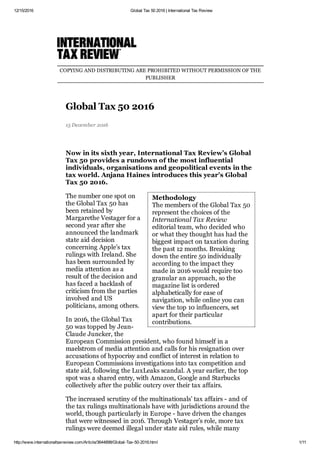 12/15/2016 Global Tax 50 2016 | International Tax Review
http://www.internationaltaxreview.com/Article/3644898/Global­Tax­50­2016.html 1/11
Methodology 
The members of the Global Tax 50
represent the choices of the
International Tax Review
editorial team, who decided who
or what they thought has had the
biggest impact on taxation during
the past 12 months. Breaking
down the entire 50 individually
according to the impact they
made in 2016 would require too
granular an approach, so the
magazine list is ordered
alphabetically for ease of
navigation, while online you can
view the top 10 influencers, set
apart for their particular
contributions.
COPYING AND DISTRIBUTING ARE PROHIBITED WITHOUT PERMISSION OF THE
PUBLISHER
Global Tax 50 2016
15 December 2016
Now in its sixth year, International Tax Review’s Global
Tax 50 provides a rundown of the most influential
individuals, organisations and geopolitical events in the
tax world. Anjana Haines introduces this year's Global
Tax 50 2016.
The number one spot on
the Global Tax 50 has
been retained by
Margarethe Vestager for a
second year after she
announced the landmark
state aid decision
concerning Apple’s tax
rulings with Ireland. She
has been surrounded by
media attention as a
result of the decision and
has faced a backlash of
criticism from the parties
involved and US
politicians, among others.
In 2016, the Global Tax
50 was topped by Jean­
Claude Juncker, the
European Commission president, who found himself in a
maelstrom of media attention and calls for his resignation over
accusations of hypocrisy and conflict of interest in relation to
European Commissions investigations into tax competition and
state aid, following the LuxLeaks scandal. A year earlier, the top
spot was a shared entry, with Amazon, Google and Starbucks
collectively after the public outcry over their tax affairs.
The increased scrutiny of the multinationals’ tax affairs ­ and of
the tax rulings multinationals have with jurisdictions around the
world, though particularly in Europe ­ have driven the changes
that were witnessed in 2016. Through Vestager’s role, more tax
rulings were deemed illegal under state aid rules, while many
 