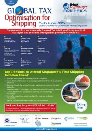 Produced by:
International Marketing Partner:
Media Partners:
IBC
MARITIME
15-16 June 2015
Grand Copthorne Waterfront Hotel, Singapore
GL BAL TAX
Shipping
Optimisation for
Maritime
Singapore’s first commercially focused Tax briefing offering practical
strategies and solutions through multiple expert viewpoints
Top Reasons to Attend Singapore’s First Shipping
Taxation Event:
Reassess, Restructure and Optimise your Tax obligations
Ensure direct contributions to your company’s bottom line with practical Tax
takeaways
Navigate through the range of complex tax treaties to minimize risk and
tax burden
Learn from recent court rulings and their implications on shipping taxation
Case Studies from Tax specialists on planning and structuring a
Tax strategy
Review Tax negotiation options, and get the most out of clauses
13F and 13S
Transfer Pricing models, case studies, and tax compliance
Book and Pay Early to SAVE UP TO USD400
Or register a team of 3 or more delegates and take advantage of our Special
Group Rate, PLUS - the 4th delegate attends for free!
Daniel Ho
Director of Taxes,
Deloitte & Touche
Liu Hern Kuan
Partner – Tax,
Rajah & Tann
Tia Siew Nam
Associate Director –
Corporate Tax,
PwC
Sally Sim
Deputy General Manager,
Regional Accounts /
Finance / Tax,
Hanjin Shipping
Richard Mackender
Business Process
Solutions Leader,
Deloitte & Touche
Evelyn Lim
Tax Director,
BDO Tax Advisory
Siow Hui Goh
Partner – Tax Services,
Ernst & Young
Solutions
Lim Li Peng
Partner – Tax,
KPMG
Toh Boon Ngee
Partner – Tax,
KPMG
www.taxforshipping.com
Supporting Partner:
 