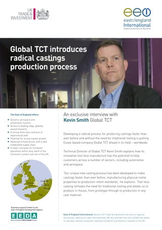 Global TCT introduces
    radical castings
    production process




    The East of England offers:             An exclusive interview with
G   Dynamic aerospace and
    automotive clusters;
                                            Kevin Smith Global TCT
G   Access to leading-edge, globally
    valued research;
G   A strong skills base and pool of
    experienced staff;
                                            Developing a radical process for producing castings faster than
G   Potential for strong market growth;     ever before and without the need for traditional tooling is putting
G   Advanced infrastructure, with a well    Essex-based company Global TCT ahead in its field – worldwide.
    established supply chain;
G   A lower-cost base for European
    operations within easy reach of the     Technical Director of Global TCT Kevin Smith explains how its
    Continent, London and rest of the UK.
                                            innovative tool-less manufacture has the potential to help
                                            customers across a number of sectors, including automotive
                                            and aerospace.

                                            ‘Our unique new casting process has been developed to make
                                            castings faster than ever before, manufacturing physical metal
                                            properties to production intent standards,’ he explains. ‘Tool-less
                                            casting removes the need for traditional tooling and allows us to
                                            produce in-house, from prototype through to production in any
                                            cast material.



    Business support funded by the
    East of England Development Agency

                                            East of England International delivers UK Trade & Investment services to regional
                                            businesses seeking to trade internationally. We also provide free and confidential advice
                                            to overseas-owned companies looking to establish a presence or expand in the UK.
 