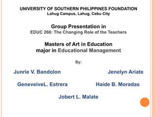 UNIVERSITY OF SOUTHERN PHILIPPINES FOUNDATION
Lahug Campus, Lahug, Cebu City
Group Presentation in
EDUC 266: The Changing Role of the Teachers
Masters of Art in Education
major in Educational Management
By:
Junrie V. Bandolon Jenelyn Ariate
GeneveiveL. Estrera Haide B. Moradas
Jobert L. Malate
 