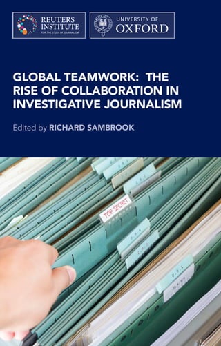 GLOBAL TEAMWORK: THE
RISE OF COLLABORATION IN
INVESTIGATIVE JOURNALISM
Edited by RICHARD SAMBROOK
Recent major leaks of documents and data have seen new approaches to
investigative journalism develop. Collaboration across countries and across
organisations has been necessary to share the scale of the investigation,
share expertise, and co-ordinate publication to maximise impact.
This new model of collaboration, in an industry otherwise focused on
exclusivity, indicates ways of adapting to technological, business and
political change to strengthen accountability journalism at a time when it is
under pressure from multiple directions.
This book is a collection of essays from some of those closely involved in
developing new models of collaboration in investigative journalism. It offers
lessons from some of the recent major investigations, like The Panama and
Paradise Papers and Edward Snowden’s NSA ﬁles, and a framework for
others seeking to mount major collaborative investigations in future.
Richard Sambrook is Professor of Journalism at Cardiff University and
a Senior Research Associate of the Reuters Institute for the Study of
Journalism. He was previously a journalist in BBC News for thirty years
culminating in a decade on the board of management as Director of News
and Director of Global News and the World Service.
9 781907 384356
ISBN 978-1-907384-35-6
GLOBALTEAMWORK:THERISEOF
COLLABORATIONININVESTIGATIVEJOURNALISM
Editedby
RICHARDSAMBROOK
 