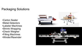 Packaging Solutions
•Carton Sealer
•Metal Detectors
•Labeler Machines
•Shrink Wrapping
•Check Weigher
•Filling Machines
•Winder/Rewinder
 