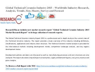 Global Technical Ceramics Industry 2015 – Worldwide Industry Research,
Analysis, Trends, Size, Shares, Survey and Forecast
ResearchMoz.us includes new market research report "Global Technical Ceramics Industry 2015
Market Research Report" to its huge collection of research reports.
The Global Technical Ceramics Industry Report 2015 is a professional and in-depth study on the current state of
the Technical Ceramics industry. The report provides a basic overview of the industry including definitions,
classifications, applications and industry chain structure. The Technical Ceramics market analysis is provided for
the international markets including development trends, competitive landscape analysis, and key regions
development status.
Development policies and plans are discussed as well as manufacturing processes and cost structures are also
analyzed. This report also states import/export consumption, supply and demand Figures, cost, price, revenue and
gross margins.
To Browse a Full Report with TOC: http://www.researchmoz.us/global-technical-ceramics-industry-
2015-market-research-report-report.html
 