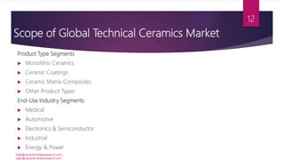 Scope of Global Technical Ceramics Market
Product Type Segments
 Monolithic Ceramics
 Ceramic Coatings
 Ceramic Matrix Composites
 Other Product Types
End-Use Industry Segments
 Medical
 Automotive
 Electronics & Semiconductor
 Industrial
 Energy & Power
help@variantmarketresearch.com |
sales@variantmarketresearch.com
12
 