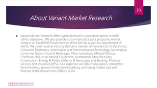 About Variant Market Research
 Variant Market Research offers syndicated and customized reports to fulfill
clients' objectives. We also provide customized data pack proposing market
sizing in an Excel/PDF/PowerPoint or Word format as per the requirement of
clients. We cover several industry domains, namely Semiconductor & Electronics,
Consumer Electronics, Information and Communication Technology, Automotive,
Consumer Goods, Food & Beverages, Pharmaceuticals, Medical Devices,
Chemicals, Industrial, Mining Equipment, Automation, Manufacturing,
Construction, Energy & Power, Defense & Aerospace and Banking, Financial
services and Insurance (BFSI). Our expertise are data triangulation, competitor
benchmarking, parent market benchmarking, estimating market size and
forecast of the market from 2016 to 2024.
help@variantmarketresearch.com |
sales@variantmarketresearch.com
19
 