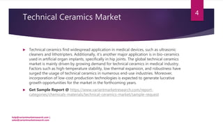 Technical Ceramics Market
 Technical ceramics find widespread application in medical devices, such as ultrasonic
cleaners and lithotripters. Additionally, it’s another major application is in bio-ceramics
used in artificial organ implants, specifically in hip joints. The global technical ceramics
market is mainly driven by growing demand for technical ceramics in medical industry.
Factors such as high-temperature stability, low thermal expansion, and robustness have
surged the usage of technical ceramics in numerous end-use industries. Moreover,
incorporation of low-cost production technologies is expected to generate lucrative
growth opportunities for the market in the forthcoming years.
 Get Sample Report @ https://www.variantmarketresearch.com/report-
categories/chemicals-materials/technical-ceramics-market/sample-request
help@variantmarketresearch.com |
sales@variantmarketresearch.com
4
 