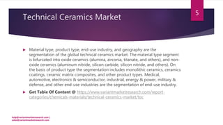 Technical Ceramics Market
 Material type, product type, end-use industry, and geography are the
segmentation of the global technical ceramics market. The material type segment
is bifurcated into oxide ceramics (alumina, zirconia, titanate, and others), and non-
oxide ceramics (aluminum nitride, silicon carbide, silicon nitride, and others). On
the basis of product type the segmentation includes monolithic ceramics, ceramics
coatings, ceramic matrix composites, and other product types. Medical,
automotive, electronics & semiconductor, industrial, energy & power, military &
defense, and other end-use industries are the segmentation of end-use industry.
 Get Table Of Content @ https://www.variantmarketresearch.com/report-
categories/chemicals-materials/technical-ceramics-market/toc
help@variantmarketresearch.com |
sales@variantmarketresearch.com
5
 
