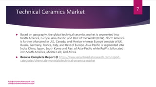 Technical Ceramics Market
 Based on geography, the global technical ceramics market is segmented into
North America, Europe, Asia-Pacific, and Rest of the World (RoW). North America
is further bifurcated in U.S., Canada, and Mexico whereas Europe consists of UK,
Russia, Germany, France, Italy, and Rest of Europe. Asia-Pacific is segmented into
India, China, Japan, South Korea and Rest of Asia-Pacific while RoW is bifurcated
into South America, Middle East, and Africa.
 Browse Complete Report @ https://www.variantmarketresearch.com/report-
categories/chemicals-materials/technical-ceramics-market
help@variantmarketresearch.com |
sales@variantmarketresearch.com
7
 