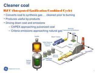 16
GE Company Proprietary
Gasifier
Radiant
Syngas
Cooler
Particulate
Removal
Mercury
Removal
Sulfur Removal
Future CO2
Capture
Gas Turbine
Electricity
Transmission & Distribution
Steam Turbine
HRSG
Cleaner coal
• Converts coal to synthesis gas … cleaned prior to burning
• Produces useful by-products
• Driving down cost and emissions
– CAPEX approaching pulverized coal
– Criteria emissions approaching natural gas
IGCC (Integrated Gasification Combined Cycle)
 