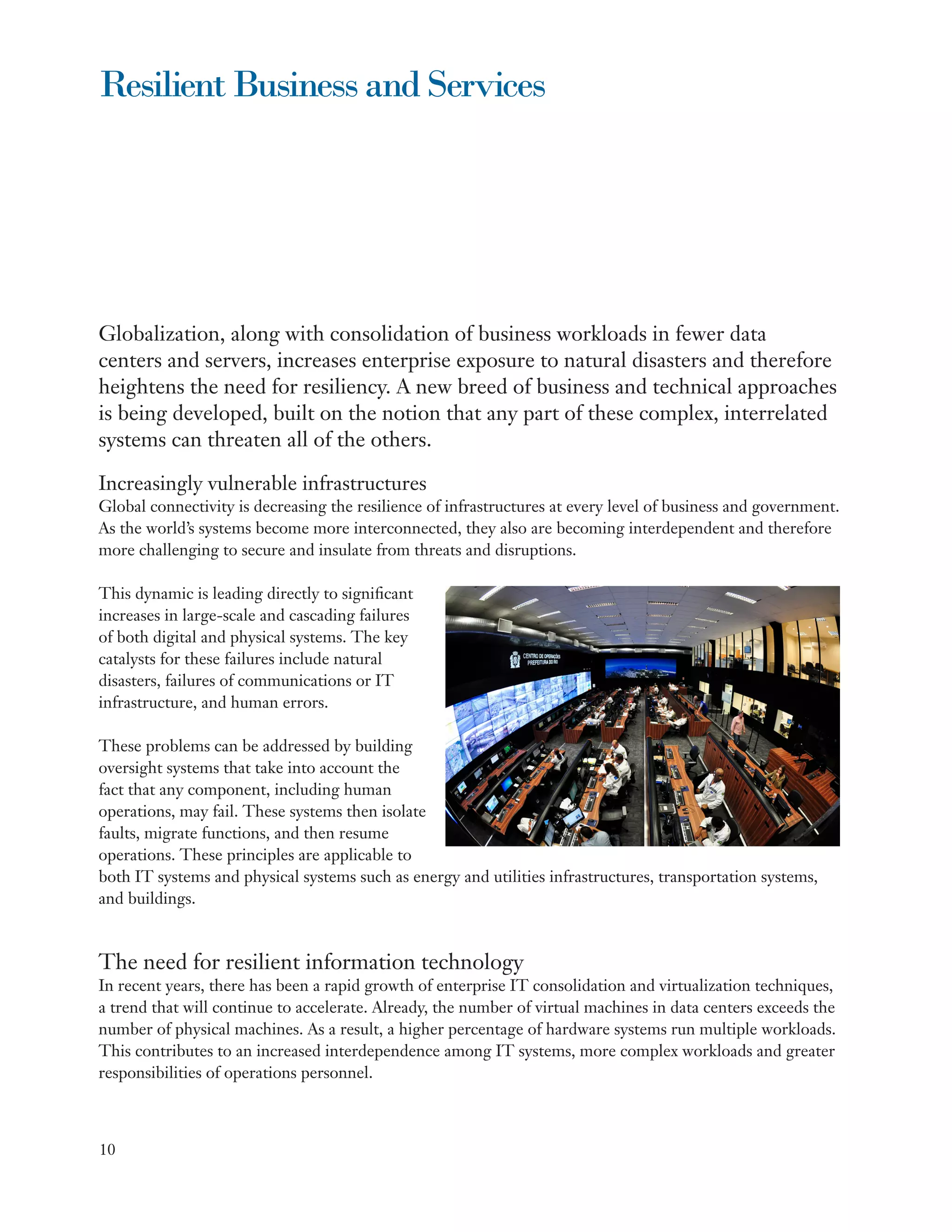 Resilient Business and Services




Globalization, along with consolidation of business workloads in fewer data
centers and servers, increases enterprise exposure to natural disasters and therefore
heightens the need for resiliency. A new breed of business and technical approaches
is being developed, built on the notion that any part of these complex, interrelated
systems can threaten all of the others.

Increasingly vulnerable infrastructures
Global connectivity is decreasing the resilience of infrastructures at every level of business and government.
As the world’s systems become more interconnected, they also are becoming interdependent and therefore
more challenging to secure and insulate from threats and disruptions.

This dynamic is leading directly to significant
increases in large-scale and cascading failures
of both digital and physical systems. The key
catalysts for these failures include natural
disasters, failures of communications or IT
infrastructure, and human errors.

These problems can be addressed by building
oversight systems that take into account the
fact that any component, including human
operations, may fail. These systems then isolate
faults, migrate functions, and then resume
operations. These principles are applicable to
both IT systems and physical systems such as energy and utilities infrastructures, transportation systems,
and buildings.



The need for resilient information technology
In recent years, there has been a rapid growth of enterprise IT consolidation and virtualization techniques,
a trend that will continue to accelerate. Already, the number of virtual machines in data centers exceeds the
number of physical machines. As a result, a higher percentage of hardware systems run multiple workloads.
This contributes to an increased interdependence among IT systems, more complex workloads and greater
responsibilities of operations personnel.



10
 