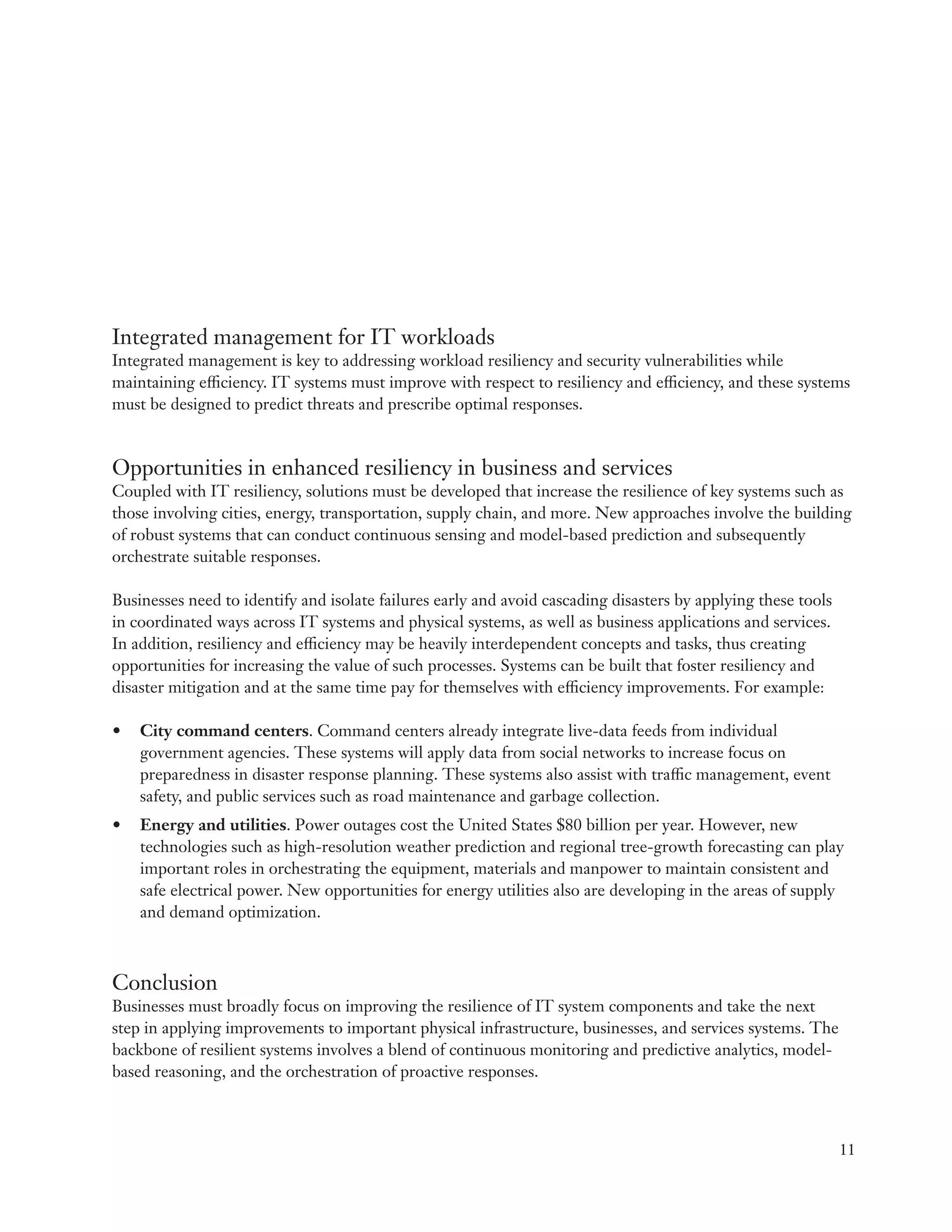 Integrated management for IT workloads
Integrated management is key to addressing workload resiliency and security vulnerabilities while
maintaining efficiency. IT systems must improve with respect to resiliency and efficiency, and these systems
must be designed to predict threats and prescribe optimal responses.


Opportunities in enhanced resiliency in business and services
Coupled with IT resiliency, solutions must be developed that increase the resilience of key systems such as
those involving cities, energy, transportation, supply chain, and more. New approaches involve the building
of robust systems that can conduct continuous sensing and model-based prediction and subsequently
orchestrate suitable responses.

Businesses need to identify and isolate failures early and avoid cascading disasters by applying these tools
in coordinated ways across IT systems and physical systems, as well as business applications and services.
In addition, resiliency and efficiency may be heavily interdependent concepts and tasks, thus creating
opportunities for increasing the value of such processes. Systems can be built that foster resiliency and
disaster mitigation and at the same time pay for themselves with efficiency improvements. For example:

•	 City command centers. Command centers already integrate live-data feeds from individual
   government agencies. These systems will apply data from social networks to increase focus on
   preparedness in disaster response planning. These systems also assist with traffic management, event
   safety, and public services such as road maintenance and garbage collection.
•	 Energy and utilities. Power outages cost the United States $80 billion per year. However, new
   technologies such as high-resolution weather prediction and regional tree-growth forecasting can play
   important roles in orchestrating the equipment, materials and manpower to maintain consistent and
   safe electrical power. New opportunities for energy utilities also are developing in the areas of supply
   and demand optimization.



Conclusion
Businesses must broadly focus on improving the resilience of IT system components and take the next
step in applying improvements to important physical infrastructure, businesses, and services systems. The
backbone of resilient systems involves a blend of continuous monitoring and predictive analytics, model-
based reasoning, and the orchestration of proactive responses.



                                                                                                               11
 